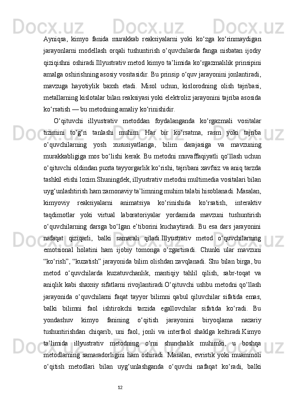 12Ayniqsa,   kimyo   fanida   murakkab   reaksiyalarni   yoki   ko‘zga   ko‘rinmaydigan
jarayonlarni   modellash   orqali   tushuntirish   o‘quvchilarda   fanga   nisbatan   ijodiy
qiziqishni oshiradi.Illyustrativ metod kimyo ta’limida ko‘rgazmalilik prinsipini
amalga oshirishning asosiy vositasidir. Bu prinsip o‘quv jarayonini jonlantiradi,
mavzuga   hayotiylik   baxsh   etadi.   Misol   uchun,   kislorodning   olish   tajribasi,
metallarning kislotalar bilan reaksiyasi yoki elektroliz jarayonini tajriba asosida
ko‘rsatish — bu metodning amaliy ko‘rinishidir.
O‘qituvchi   illyustrativ   metoddan   foydalanganda   ko‘rgazmali   vositalar
tizimini   to‘g‘ri   tanlashi   muhim.   Har   bir   ko‘rsatma,   rasm   yoki   tajriba
o‘quvchilarning   yosh   xususiyatlariga,   bilim   darajasiga   va   mavzuning
murakkabligiga mos bo‘lishi kerak. Bu metodni muvaffaqiyatli qo‘llash uchun
o‘qituvchi oldindan puxta tayyorgarlik ko‘rishi, tajribani xavfsiz va aniq tarzda
tashkil etishi lozim.Shuningdek, illyustrativ metodni multimedia vositalari bilan
uyg‘unlashtirish ham zamonaviy ta’limning muhim talabi hisoblanadi. Masalan,
kimyoviy   reaksiyalarni   animatsiya   ko‘rinishida   ko‘rsatish,   interaktiv
taqdimotlar   yoki   virtual   laboratoriyalar   yordamida   mavzuni   tushuntirish
o‘quvchilarning   darsga   bo‘lgan   e’tiborini   kuchaytiradi.   Bu   esa   dars   jarayonini
nafaqat   qiziqarli,   balki   samarali   qiladi.Illyustrativ   metod   o‘quvchilarning
emotsional   holatini   ham   ijobiy   tomonga   o‘zgartiradi.   Chunki   ular   mavzuni
“ko‘rish”, “kuzatish” jarayonida bilim olishdan zavqlanadi. Shu bilan birga, bu
metod   o‘quvchilarda   kuzatuvchanlik,   mantiqiy   tahlil   qilish,   sabr-toqat   va
aniqlik kabi shaxsiy sifatlarni rivojlantiradi.O‘qituvchi ushbu metodni qo‘llash
jarayonida   o‘quvchilarni   faqat   tayyor   bilimni   qabul   qiluvchilar   sifatida   emas,
balki   bilimni   faol   ishtirokchi   tarzida   egallovchilar   sifatida   ko‘radi.   Bu
yondashuv   kimyo   fanining   o‘qitish   jarayonini   biryoqlama   nazariy
tushuntirishdan   chiqarib,   uni   faol,   jonli   va   interfaol   shaklga   keltiradi.Kimyo
ta’limida   illyustrativ   metodning   o‘rni   shunchalik   muhimki,   u   boshqa
metodlarning   samaradorligini   ham   oshiradi.   Masalan,   evristik   yoki   muammoli
o‘qitish   metodlari   bilan   uyg‘unlashganda   o‘quvchi   nafaqat   ko‘radi,   balki 
