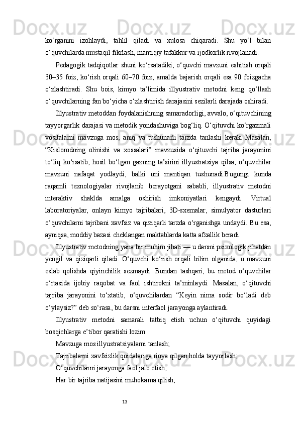 13ko‘rganini   izohlaydi,   tahlil   qiladi   va   xulosa   chiqaradi.   Shu   yo‘l   bilan
o‘quvchilarda mustaqil fikrlash, mantiqiy tafakkur va ijodkorlik rivojlanadi.
Pedagogik  tadqiqotlar  shuni   ko‘rsatadiki,   o‘quvchi  mavzuni  eshitish  orqali
30–35 foiz, ko‘rish orqali  60–70 foiz, amalda bajarish orqali  esa 90 foizgacha
o‘zlashtiradi.   Shu   bois,   kimyo   ta’limida   illyustrativ   metodni   keng   qo‘llash
o‘quvchilarning fan bo‘yicha o‘zlashtirish darajasini sezilarli darajada oshiradi.
Illyustrativ metoddan foydalanishning samaradorligi, avvalo, o‘qituvchining
tayyorgarlik darajasi va metodik yondashuviga bog‘liq. O‘qituvchi ko‘rgazmali
vositalarni   mavzuga   mos,   aniq   va   tushunarli   tarzda   tanlashi   kerak.   Masalan,
“Kislorodning   olinishi   va   xossalari”   mavzusida   o‘qituvchi   tajriba   jarayonini
to‘liq   ko‘rsatib,   hosil   bo‘lgan   gazning   ta’sirini   illyustratsiya   qilsa,   o‘quvchilar
mavzuni   nafaqat   yodlaydi,   balki   uni   mantiqan   tushunadi.Bugungi   kunda
raqamli   texnologiyalar   rivojlanib   borayotgani   sababli,   illyustrativ   metodni
interaktiv   shaklda   amalga   oshirish   imkoniyatlari   kengaydi.   Virtual
laboratoriyalar,   onlayn   kimyo   tajribalari,   3D-sxemalar,   simulyator   dasturlari
o‘quvchilarni tajribani xavfsiz va qiziqarli tarzda o‘rganishga undaydi. Bu esa,
ayniqsa, moddiy bazasi cheklangan maktablarda katta afzallik beradi.
Illyustrativ metodning yana bir muhim jihati — u darsni psixologik jihatdan
yengil   va   qiziqarli   qiladi.   O‘quvchi   ko‘rish   orqali   bilim   olganida,   u   mavzuni
eslab   qolishda   qiyinchilik   sezmaydi.   Bundan   tashqari,   bu   metod   o‘quvchilar
o‘rtasida   ijobiy   raqobat   va   faol   ishtirokni   ta’minlaydi.   Masalan,   o‘qituvchi
tajriba   jarayonini   to‘xtatib,   o‘quvchilardan   “Keyin   nima   sodir   bo‘ladi   deb
o‘ylaysiz?” deb so‘rasa, bu darsni interfaol jarayonga aylantiradi.
Illyustrativ   metodni   samarali   tatbiq   etish   uchun   o‘qituvchi   quyidagi
bosqichlarga e’tibor qaratishi lozim:
Mavzuga mos illyustratsiyalarni tanlash;
Tajribalarni xavfsizlik qoidalariga rioya qilgan holda tayyorlash;
O‘quvchilarni jarayonga faol jalb etish;
Har bir tajriba natijasini muhokama qilish; 