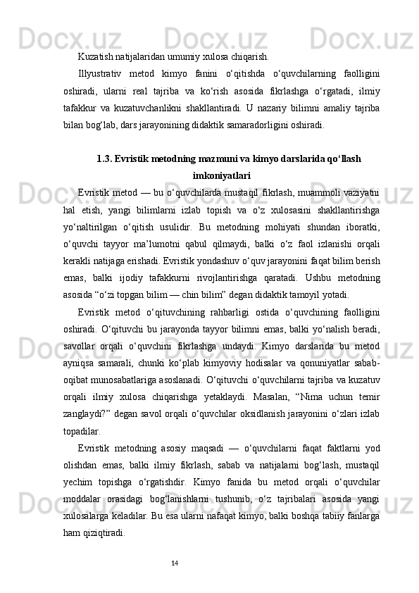 14Kuzatish natijalaridan umumiy xulosa chiqarish.
Illyustrativ   metod   kimyo   fanini   o‘qitishda   o‘quvchilarning   faolligini
oshiradi,   ularni   real   tajriba   va   ko‘rish   asosida   fikrlashga   o‘rgatadi,   ilmiy
tafakkur   va   kuzatuvchanlikni   shakllantiradi.   U   nazariy   bilimni   amaliy   tajriba
bilan bog‘lab, dars jarayonining didaktik samaradorligini oshiradi.
1.3. Evristik metodning mazmuni va kimyo darslarida qo‘llash
imkoniyatlari
Evristik metod — bu o‘quvchilarda mustaqil fikrlash, muammoli vaziyatni
hal   etish,   yangi   bilimlarni   izlab   topish   va   o‘z   xulosasini   shakllantirishga
yo‘naltirilgan   o‘qitish   usulidir.   Bu   metodning   mohiyati   shundan   iboratki,
o‘quvchi   tayyor   ma’lumotni   qabul   qilmaydi,   balki   o‘z   faol   izlanishi   orqali
kerakli natijaga erishadi. Evristik yondashuv o‘quv jarayonini faqat bilim berish
emas,   balki   ijodiy   tafakkurni   rivojlantirishga   qaratadi.   Ushbu   metodning
asosida “o‘zi topgan bilim — chin bilim” degan didaktik tamoyil yotadi.
Evristik   metod   o‘qituvchining   rahbarligi   ostida   o‘quvchining   faolligini
oshiradi. O‘qituvchi  bu jarayonda tayyor  bilimni  emas, balki  yo‘nalish  beradi,
savollar   orqali   o‘quvchini   fikrlashga   undaydi.   Kimyo   darslarida   bu   metod
ayniqsa   samarali,   chunki   ko‘plab   kimyoviy   hodisalar   va   qonuniyatlar   sabab-
oqibat munosabatlariga asoslanadi. O‘qituvchi o‘quvchilarni tajriba va kuzatuv
orqali   ilmiy   xulosa   chiqarishga   yetaklaydi.   Masalan,   “Nima   uchun   temir
zanglaydi?” degan savol  orqali o‘quvchilar  oksidlanish  jarayonini o‘zlari  izlab
topadilar.
Evristik   metodning   asosiy   maqsadi   —   o‘quvchilarni   faqat   faktlarni   yod
olishdan   emas,   balki   ilmiy   fikrlash,   sabab   va   natijalarni   bog‘lash,   mustaqil
yechim   topishga   o‘rgatishdir.   Kimyo   fanida   bu   metod   orqali   o‘quvchilar
moddalar   orasidagi   bog‘lanishlarni   tushunib,   o‘z   tajribalari   asosida   yangi
xulosalarga keladilar. Bu esa ularni nafaqat kimyo, balki boshqa tabiiy fanlarga
ham qiziqtiradi. 