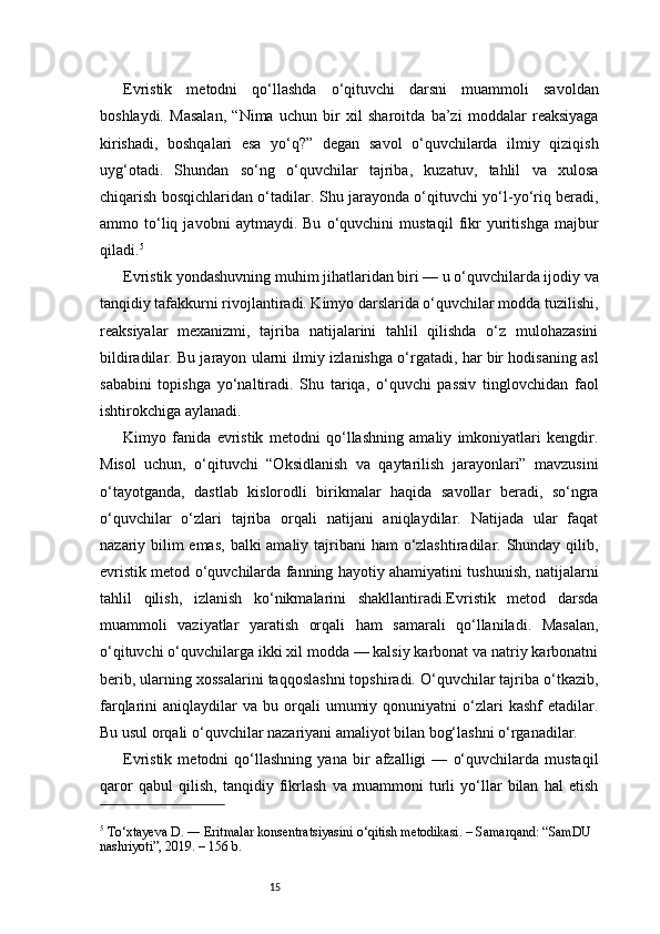 15Evristik   metodni   qo‘llashda   o‘qituvchi   darsni   muammoli   savoldan
boshlaydi.   Masalan,   “Nima   uchun   bir   xil   sharoitda   ba’zi   moddalar   reaksiyaga
kirishadi,   boshqalari   esa   yo‘q?”   degan   savol   o‘quvchilarda   ilmiy   qiziqish
uyg‘otadi.   Shundan   so‘ng   o‘quvchilar   tajriba,   kuzatuv,   tahlil   va   xulosa
chiqarish bosqichlaridan o‘tadilar. Shu jarayonda o‘qituvchi yo‘l-yo‘riq beradi,
ammo   to‘liq   javobni   aytmaydi.   Bu   o‘quvchini   mustaqil   fikr   yuritishga   majbur
qiladi. 5
Evristik yondashuvning muhim jihatlaridan biri — u o‘quvchilarda ijodiy va
tanqidiy tafakkurni rivojlantiradi. Kimyo darslarida o‘quvchilar modda tuzilishi,
reaksiyalar   mexanizmi,   tajriba   natijalarini   tahlil   qilishda   o‘z   mulohazasini
bildiradilar. Bu jarayon ularni ilmiy izlanishga o‘rgatadi, har bir hodisaning asl
sababini   topishga   yo‘naltiradi.   Shu   tariqa,   o‘quvchi   passiv   tinglovchidan   faol
ishtirokchiga aylanadi.
Kimyo   fanida   evristik   metodni   qo‘llashning   amaliy   imkoniyatlari   kengdir.
Misol   uchun,   o‘qituvchi   “Oksidlanish   va   qaytarilish   jarayonlari”   mavzusini
o‘tayotganda,   dastlab   kislorodli   birikmalar   haqida   savollar   beradi,   so‘ngra
o‘quvchilar   o‘zlari   tajriba   orqali   natijani   aniqlaydilar.   Natijada   ular   faqat
nazariy bilim emas,  balki amaliy tajribani  ham o‘zlashtiradilar. Shunday qilib,
evristik metod o‘quvchilarda fanning hayotiy ahamiyatini tushunish, natijalarni
tahlil   qilish,   izlanish   ko‘nikmalarini   shakllantiradi.Evristik   metod   darsda
muammoli   vaziyatlar   yaratish   orqali   ham   samarali   qo‘llaniladi.   Masalan,
o‘qituvchi o‘quvchilarga ikki xil modda — kalsiy karbonat va natriy karbonatni
berib, ularning xossalarini taqqoslashni topshiradi. O‘quvchilar tajriba o‘tkazib,
farqlarini   aniqlaydilar  va   bu  orqali  umumiy  qonuniyatni   o‘zlari  kashf  etadilar.
Bu usul orqali o‘quvchilar nazariyani amaliyot bilan bog‘lashni o‘rganadilar.
Evristik   metodni   qo‘llashning   yana   bir   afzalligi   —   o‘quvchilarda   mustaqil
qaror   qabul   qilish,   tanqidiy   fikrlash   va   muammoni   turli   yo‘llar   bilan   hal   etish
5
 To‘xtayeva D. ― Eritmalar konsentratsiyasini o‘qitish metodikasi. – Samarqand: “SamDU 
nashriyoti”, 2019. – 156 b. 
