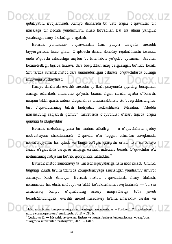 16qobiliyatini   rivojlantiradi.   Kimyo   darslarida   bu   usul   orqali   o‘quvchilar   bir
masalaga   bir   nechta   yondashuvni   sinab   ko‘radilar.   Bu   esa   ularni   yangilik
yaratishga, ilmiy fikrlashga o‘rgatadi.
Evristik   yondashuv   o‘qituvchidan   ham   yuqori   darajada   metodik
tayyorgarlikni   talab   qiladi.   O‘qituvchi   darsni   shunday   rejalashtirishi   kerakki,
unda   o‘quvchi   izlanishga   majbur   bo‘lsin,   lekin   yo‘qolib   qolmasin.   Savollar
ketma-ketligi,   tajriba   tanlovi,   dars   bosqichlari   aniq   belgilangan   bo‘lishi   kerak.
Shu tarzda evristik metod dars samaradorligini oshiradi, o‘quvchilarda bilimga
ishtiyoqni kuchaytiradi. 6
Kimyo  darslarida   evristik   metodni   qo‘llash   jarayonida   quyidagi   bosqichlar
amalga   oshiriladi:   muammo   qo‘yish,   taxmin   ilgari   surish,   tajriba   o‘tkazish,
natijani tahlil qilish, xulosa chiqarish va umumlashtirish. Bu bosqichlarning har
biri   o‘quvchilarning   bilish   faoliyatini   faollashtiradi.   Masalan,   “Modda
massasining   saqlanish   qonuni”   mavzusida   o‘quvchilar   o‘zlari   tajriba   orqali
qonunni tasdiqlaydilar.
Evristik   metodning   yana   bir   muhim   afzalligi   —   u   o‘quvchilarda   ijobiy
motivatsiyani   shakllantiradi.   O‘quvchi   o‘zi   topgan   bilimdan   zavqlanadi,
muvaffaqiyatini   his   qiladi   va   fanga   bo‘lgan   qiziqishi   ortadi.   Bu   esa   kimyo
fanini   o‘rganishda   barqaror   natijaga   erishish   imkonini   beradi.   O‘quvchilar   o‘z
mehnatining natijasini ko‘rib, ijodiylikka intiladilar. 7
Evristik metod zamonaviy ta’lim konsepsiyalariga ham mos keladi. Chunki
bugungi   kunda   ta’lim   tizimida  kompetensiyaga   asoslangan   yondashuv   ustuvor
ahamiyat   kasb   etmoqda.   Evristik   metod   o‘quvchilarda   ilmiy   fikrlash,
muammoni hal etish, muloqot va tahlil ko‘nikmalarini  rivojlantiradi  — bu esa
zamonaviy   kimyo   o‘qitishining   asosiy   maqsadlariga   to‘la   javob
beradi.Shuningdek,   evristik   metod   masofaviy   ta’lim,   interaktiv   darslar   va
6
 Mamatov R. ― Kimyoviy miqdorlar va ularga doir masalalar. – Toshkent: “O‘zbekiston 
milliy ensiklopediyasi” nashriyoti, 2018. – 210 b.
7
 Qodirova Z. ― Metodik tavsiyalar: Eritma va konsentratsiya tushunchalari. – Farg‘ona: 
“Farg‘ona universiteti nashriyoti”, 2020. – 140 b. 