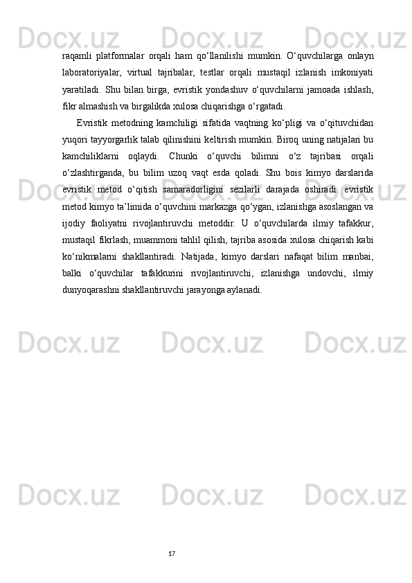 17raqamli   platformalar   orqali   ham   qo‘llanilishi   mumkin.   O‘quvchilarga   onlayn
laboratoriyalar,   virtual   tajribalar,   testlar   orqali   mustaqil   izlanish   imkoniyati
yaratiladi.   Shu   bilan   birga,   evristik   yondashuv   o‘quvchilarni   jamoada   ishlash,
fikr almashish va birgalikda xulosa chiqarishga o‘rgatadi.
Evristik   metodning   kamchiligi   sifatida   vaqtning   ko‘pligi   va   o‘qituvchidan
yuqori tayyorgarlik talab qilinishini keltirish mumkin. Biroq uning natijalari bu
kamchiliklarni   oqlaydi.   Chunki   o‘quvchi   bilimni   o‘z   tajribasi   orqali
o‘zlashtirganda,   bu   bilim   uzoq   vaqt   esda   qoladi.   Shu   bois   kimyo   darslarida
evristik   metod   o‘qitish   samaradorligini   sezilarli   darajada   oshiradi.   evristik
metod kimyo ta’limida o‘quvchini markazga qo‘ygan, izlanishga asoslangan va
ijodiy   faoliyatni   rivojlantiruvchi   metoddir.   U   o‘quvchilarda   ilmiy   tafakkur,
mustaqil fikrlash, muammoni tahlil qilish, tajriba asosida xulosa chiqarish kabi
ko‘nikmalarni   shakllantiradi.   Natijada,   kimyo   darslari   nafaqat   bilim   manbai,
balki   o‘quvchilar   tafakkurini   rivojlantiruvchi,   izlanishga   undovchi,   ilmiy
dunyoqarashni shakllantiruvchi jarayonga aylanadi. 