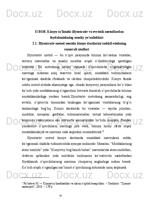 18II BOB. Kimyo ta’limida illyustrativ va evristik metodlardan
foydalanishning amaliy yo‘nalishlari
2.1. Illyustrativ metod asosida kimyo darslarini tashkil etishning
samarali usullari
Illyustrativ   metod   —   bu   o‘quv   jarayonida   bilimni   ko‘rsatma   vositalar,
tasviriy   materiallar   va   amaliy   misollar   orqali   o‘zlashtirishga   qaratilgan
metoddir.   Bu   metodning   asosiy   maqsadi   o‘quvchilarda   o‘rganilayotgan
mavzuga   nisbatan   aniq   tasavvur   hosil   qilish,   murakkab   tushunchalarni
ko‘rgazmali   shaklda   ifodalash   va   idrokni   chuqurlashtirishdir.   Kimyo   fanida
ushbu metod alohida ahamiyatga ega, chunki kimyoviy jarayonlarni ko‘z bilan
ko‘rish yoki moddalarning o‘zgarishini bevosita kuzatish o‘quvchilarda bilimni
mustahkamlashga   yordam   beradi.Illyustrativ   metodning   samaradorligi,   eng
avvalo,   o‘qituvchi   tomonidan   tanlangan   ko‘rgazmali   vositalarning   to‘g‘ri
tanlanishiga   bog‘liq.   Kimyo   darslarida   bu   vositalar   —   tajriba   jihozlari,
modellar,   sxemalar,   grafiklar,   videomateriallar,   virtual   laboratoriyalar   yoki
kimyoviy   reaksiyalarni   aks   ettiruvchi   animatsiyalar   bo‘lishi   mumkin.   Bunday
yondashuv   o‘quvchilarni   mavzuga   jalb   etadi,   bilimni   hissiy   idrok   orqali
mustahkamlaydi va mavzuni esda saqlashni osonlashtiradi. 8
Illyustrativ   metod   kimyo   darslarida   murakkab   mavzularni   sodda,
ko‘rgazmali shaklda tushuntirishda ayniqsa muhimdir. Masalan, “Moddalarning
atom tuzilishi” yoki “Kimyoviy bog‘lanish turlari” mavzularida atom modellari,
elektron   qatlamlari   yoki   molekula   tuzilmasini   ko‘rsatuvchi   maketlardan
foydalanish   o‘quvchilarning   mavzuni   chuqurroq   anglashiga   imkon   beradi.
Ko‘rish orqali o‘rganilgan ma’lumot o‘quvchining xotirasida uzoq saqlanadi.
8
 Po‘latova M. ― Kimyoviy hisoblashlar va ularni o‘qitish bosqichlari. – Toshkent: “Ziyonet 
nashriyoti”, 2018. – 178 b.