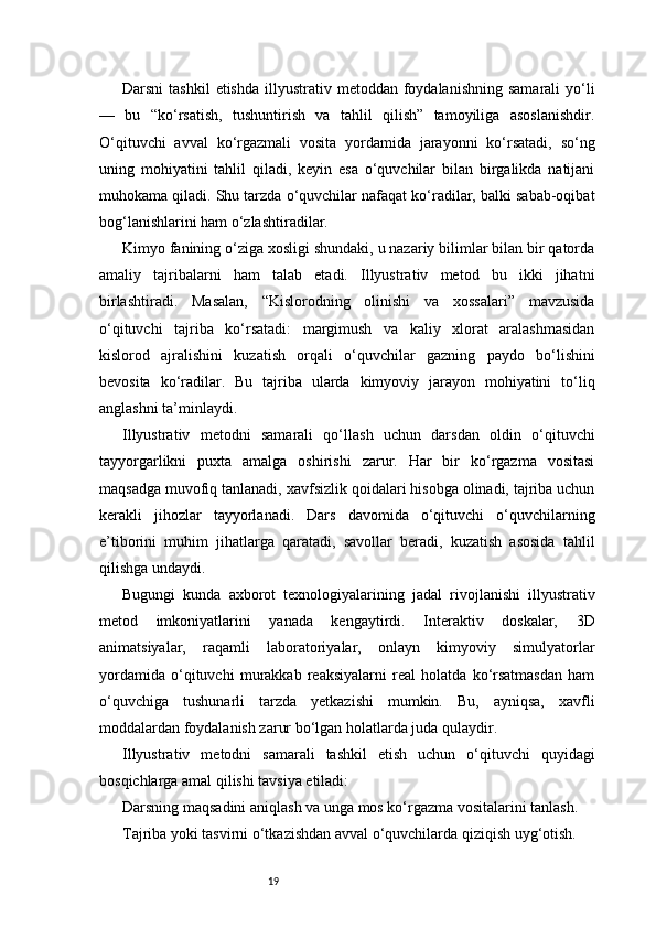 19Darsni   tashkil  etishda   illyustrativ  metoddan  foydalanishning  samarali  yo‘li
—   bu   “ko‘rsatish,   tushuntirish   va   tahlil   qilish”   tamoyiliga   asoslanishdir.
O‘qituvchi   avval   ko‘rgazmali   vosita   yordamida   jarayonni   ko‘rsatadi,   so‘ng
uning   mohiyatini   tahlil   qiladi,   keyin   esa   o‘quvchilar   bilan   birgalikda   natijani
muhokama qiladi. Shu tarzda o‘quvchilar nafaqat ko‘radilar, balki sabab-oqibat
bog‘lanishlarini ham o‘zlashtiradilar.
Kimyo fanining o‘ziga xosligi shundaki, u nazariy bilimlar bilan bir qatorda
amaliy   tajribalarni   ham   talab   etadi.   Illyustrativ   metod   bu   ikki   jihatni
birlashtiradi.   Masalan,   “Kislorodning   olinishi   va   xossalari”   mavzusida
o‘qituvchi   tajriba   ko‘rsatadi:   margimush   va   kaliy   xlorat   aralashmasidan
kislorod   ajralishini   kuzatish   orqali   o‘quvchilar   gazning   paydo   bo‘lishini
bevosita   ko‘radilar.   Bu   tajriba   ularda   kimyoviy   jarayon   mohiyatini   to‘liq
anglashni ta’minlaydi.
Illyustrativ   metodni   samarali   qo‘llash   uchun   darsdan   oldin   o‘qituvchi
tayyorgarlikni   puxta   amalga   oshirishi   zarur.   Har   bir   ko‘rgazma   vositasi
maqsadga muvofiq tanlanadi, xavfsizlik qoidalari hisobga olinadi, tajriba uchun
kerakli   jihozlar   tayyorlanadi.   Dars   davomida   o‘qituvchi   o‘quvchilarning
e’tiborini   muhim   jihatlarga   qaratadi,   savollar   beradi,   kuzatish   asosida   tahlil
qilishga undaydi.
Bugungi   kunda   axborot   texnologiyalarining   jadal   rivojlanishi   illyustrativ
metod   imkoniyatlarini   yanada   kengaytirdi.   Interaktiv   doskalar,   3D
animatsiyalar,   raqamli   laboratoriyalar,   onlayn   kimyoviy   simulyatorlar
yordamida   o‘qituvchi   murakkab   reaksiyalarni   real   holatda   ko‘rsatmasdan   ham
o‘quvchiga   tushunarli   tarzda   yetkazishi   mumkin.   Bu,   ayniqsa,   xavfli
moddalardan foydalanish zarur bo‘lgan holatlarda juda qulaydir.
Illyustrativ   metodni   samarali   tashkil   etish   uchun   o‘qituvchi   quyidagi
bosqichlarga amal qilishi tavsiya etiladi:
Darsning maqsadini aniqlash va unga mos ko‘rgazma vositalarini tanlash.
Tajriba yoki tasvirni o‘tkazishdan avval o‘quvchilarda qiziqish uyg‘otish.