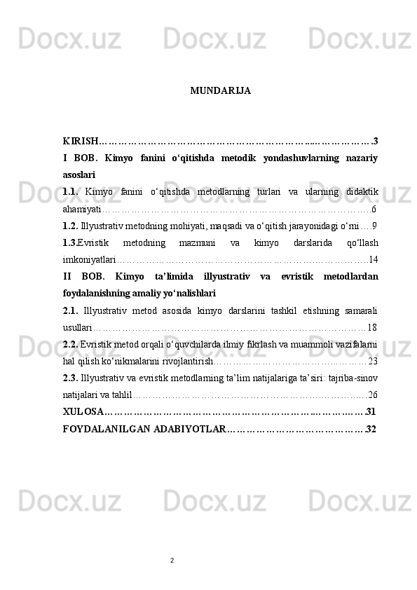 2 MUNDARIJA
KIRISH ………………………………………………………...……………….3
I   BOB.   Kimyo   fanini   o‘qitishda   metodik   yondashuvlarning   nazariy
asoslari
1.1.   Kimyo   fanini   o‘qitishda   metodlarning   turlari   va   ularning   didaktik
ahamiyati ………………………………………………………………………..6
1.2.  Illyustrativ metodning mohiyati, maqsadi va o‘qitish jarayonidagi o‘rni ….9
1.3. Evristik   metodning   mazmuni   va   kimyo   darslarida   qo‘llash
imkoniyatlari …………………………………………………….……………..14
II   BOB.   Kimyo   ta’limida   illyustrativ   va   evristik   metodlardan
foydalanishning amaliy yo‘nalishlari
2.1.   Illyustrativ   metod   asosida   kimyo   darslarini   tashkil   etishning   samarali
usullari …………………………………………………………………………18
2.2.  Evristik metod orqali o‘quvchilarda ilmiy fikrlash va muammoli vazifalarni
hal qilish ko‘nikmalarini rivojlantirish ………………………………...………23
2.3.  Illyustrativ va evristik metodlarning ta’lim natijalariga ta’siri: tajriba-sinov
natijalari va tahlil ………………………………………………….………..….26
XULOSA ……………………………………………………….……….…….31
FOYDALANILGAN ADABIYOTLAR …………………………………….32 