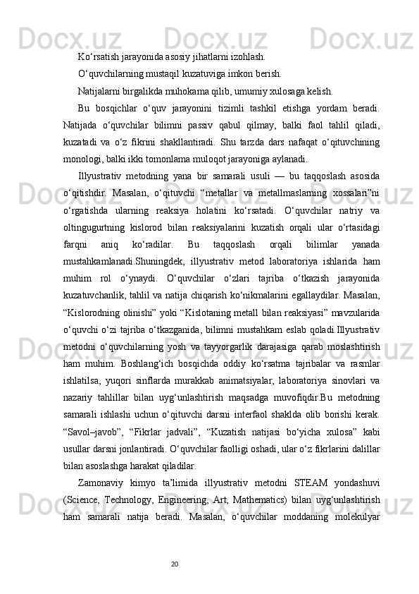 20Ko‘rsatish jarayonida asosiy jihatlarni izohlash.
O‘quvchilarning mustaqil kuzatuviga imkon berish.
Natijalarni birgalikda muhokama qilib, umumiy xulosaga kelish.
Bu   bosqichlar   o‘quv   jarayonini   tizimli   tashkil   etishga   yordam   beradi.
Natijada   o‘quvchilar   bilimni   passiv   qabul   qilmay,   balki   faol   tahlil   qiladi,
kuzatadi   va   o‘z   fikrini   shakllantiradi.   Shu   tarzda   dars   nafaqat   o‘qituvchining
monologi, balki ikki tomonlama muloqot jarayoniga aylanadi.
Illyustrativ   metodning   yana   bir   samarali   usuli   —   bu   taqqoslash   asosida
o‘qitishdir.   Masalan,   o‘qituvchi   “metallar   va   metallmaslarning   xossalari”ni
o‘rgatishda   ularning   reaksiya   holatini   ko‘rsatadi.   O‘quvchilar   natriy   va
oltingugurtning   kislorod   bilan   reaksiyalarini   kuzatish   orqali   ular   o‘rtasidagi
farqni   aniq   ko‘radilar.   Bu   taqqoslash   orqali   bilimlar   yanada
mustahkamlanadi.Shuningdek,   illyustrativ   metod   laboratoriya   ishlarida   ham
muhim   rol   o‘ynaydi.   O‘quvchilar   o‘zlari   tajriba   o‘tkazish   jarayonida
kuzatuvchanlik, tahlil va natija chiqarish ko‘nikmalarini egallaydilar. Masalan,
“Kislorodning olinishi” yoki “Kislotaning metall bilan reaksiyasi” mavzularida
o‘quvchi o‘zi tajriba o‘tkazganida, bilimni mustahkam  eslab qoladi.Illyustrativ
metodni   o‘quvchilarning   yosh   va   tayyorgarlik   darajasiga   qarab   moslashtirish
ham   muhim.   Boshlang‘ich   bosqichda   oddiy   ko‘rsatma   tajribalar   va   rasmlar
ishlatilsa,   yuqori   sinflarda   murakkab   animatsiyalar,   laboratoriya   sinovlari   va
nazariy   tahlillar   bilan   uyg‘unlashtirish   maqsadga   muvofiqdir.Bu   metodning
samarali   ishlashi   uchun   o‘qituvchi   darsni   interfaol   shaklda   olib   borishi   kerak.
“Savol–javob”,   “Fikrlar   jadvali”,   “Kuzatish   natijasi   bo‘yicha   xulosa”   kabi
usullar darsni jonlantiradi. O‘quvchilar faolligi oshadi, ular o‘z fikrlarini dalillar
bilan asoslashga harakat qiladilar.
Zamonaviy   kimyo   ta’limida   illyustrativ   metodni   STEAM   yondashuvi
(Science,   Technology,   Engineering,   Art,   Mathematics)   bilan   uyg‘unlashtirish
ham   samarali   natija   beradi.   Masalan,   o‘quvchilar   moddaning   molekulyar 