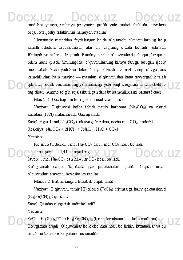 21modelini   yasash,   reaksiya   jarayonini   grafik   yoki   maket   shaklida   tasvirlash
orqali o‘z ijodiy tafakkurini namoyon etadilar.
Illyustrativ   metoddan   foydalangan   holda   o‘qituvchi   o‘quvchilarning   ko‘p
kanalli   idrokini   faollashtiradi:   ular   bir   vaqtning   o‘zida   ko‘radi,   eshitadi,
fikrlaydi   va   xulosa   chiqaradi.   Bunday   darslar   o‘quvchilarda   chuqur,   barqaror
bilim   hosil   qiladi.   Shuningdek,   o‘quvchilarning   kimyo   faniga   bo‘lgan   ijobiy
munosabati   kuchayadi.Shu   bilan   birga,   illyustrativ   metodning   o‘ziga   xos
kamchiliklari   ham   mavjud   —   masalan,   o‘qituvchidan   katta   tayyorgarlik   talab
qilinadi, texnik vositalarning yetishmasligi  yoki vaqt chegarasi ba’zan cheklov
tug‘diradi. Ammo to‘g‘ri rejalashtirilgan dars bu kamchiliklarni bartaraf etadi.
Masala 1. Gaz hajmini ko‘rgazmali usulda aniqlash
Vaziyat:   O‘qituvchi   kolba   ichida   natriy   karbonat   (Na CO )   va   xlorid₂ ₃
kislotani (HCl) aralashtiradi. Gaz ajraladi.
Savol: Agar 1 mol Na CO  reaksiyaga kirishsa, necha mol CO  ajraladi?	
₂ ₃ ₂
Reaksiya: Na CO  + 2HCl → 2NaCl + H O + CO ↑	
₂ ₃ ₂ ₂
Yechish:
Ko‘rinib turibdiki, 1 mol Na CO  dan 1 mol CO  hosil bo‘ladi.	
₂ ₃ ₂
1 mol gaz — 22,4 l hajmga teng.
Javob: 1 mol Na CO  dan 22,4 litr CO  hosil bo‘ladi.	
₂ ₃ ₂
Ko‘rgazmali   natija:   Tajribada   gaz   pufakchalari   ajralib   chiqishi   orqali
o‘quvchilar jarayonni bevosita ko‘radilar.
Masala 2. Eritma rangini kuzatish orqali tahlil
Vaziyat:   O‘qituvchi   temir(III)   xlorid   (FeCl )   eritmasiga   kaliy   geksatsionid	
₃
(K [Fe(CN) ]) qo‘shadi.	
₄ ₆
Savol: Qanday o‘zgarish sodir bo‘ladi?
Yechish:
Fe³  + [Fe(CN) ]  → Fe [Fe(CN) ]  (temir-ferrotsianid — ko‘k cho‘kma)
⁺ ₆ ⁴⁻ ₄ ₆ ₃
Ko‘rgazma orqali: O‘quvchilar ko‘k cho‘kma hosil bo‘lishini kuzatadilar va bu
orqali ionlararo reaksiyalarni tushunadilar. 