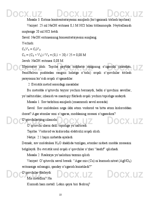 22Masala 3. Eritma kontsentratsiyasini aniqlash (ko‘rgazmali titrlash tajribasi)
Vaziyat: 25 ml NaOH eritmasi 0,1 M HCl bilan titrlanmoqda. Neytrallanish
nuqtasiga 20 ml HCl ketdi.
Savol: NaOH eritmasining konsentratsiyasini aniqlang.
Yechish:
C V  = C V₁ ₁ ₂ ₂
C  = (C  × V ) / V  = (0,1 × 20) / 25 = 0,08 M
₁ ₂ ₂ ₁
Javob: NaOH eritmasi 0,08 M.
Illyustrativ   izoh:   Tajriba   paytida   indikator   rangining   o‘zgarishi   (masalan,
fenolftalein   pushtadan   rangsiz   holatga   o‘tishi)   orqali   o‘quvchilar   titrlash
jarayonini ko‘rish orqali o‘rganadilar.
 2. Evristik metod asosidagi masalalar
Bu metodda o‘qituvchi tayyor yechim bermaydi, balki o‘quvchini savollar,
yo‘naltirishlar, izlanish va mantiqiy fikrlash orqali yechim topishga undaydi.
Masala 1. Suv tarkibini aniqlash (muammoli savol asosida)
Savol:   Suv   molekulasi   nega   ikki   atom   vodorod   va   bitta   atom   kisloroddan
iborat? Agar atomlar soni o‘zgarsa, moddaning xossasi o‘zgaradimi?
O‘quvchilarning izlanishi:
O‘qituvchi ularni dalil topishga yo‘naltiradi.
Tajriba: Vodorod va kislorodni elektroliz orqali olish.
Natija: 2:1 hajm nisbatda ajraladi.
Demak, suv molekulasi H O shaklida tuzilgan, atomlar nisbati modda xossasini	
₂
belgilaydi.   Bu evristik usul orqali o‘quvchilar o‘zlari “kashf” qilishadi.
Masala 2. Reaksiya yo‘nalishini taxmin qilish
Vaziyat: O‘qituvchi savol beradi: “Agar mis (Cu) ni kumush nitrat (AgNO )	
₃
eritmasiga solsangiz, qanday o‘zgarish kuzatiladi?”
O‘quvchilar fikrlaydi:
Mis metallmi? Ha.
Kumush ham metall. Lekin qaysi biri faolroq?
