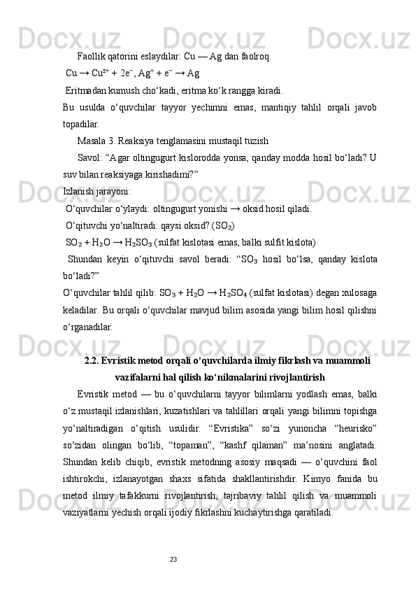 23Faollik qatorini eslaydilar: Cu — Ag dan faolroq.
 Cu → Cu²  + 2e , Ag  + e  → Ag⁺ ⁻ ⁺ ⁻
 Eritmadan kumush cho‘kadi, eritma ko‘k rangga kiradi.
Bu   usulda   o‘quvchilar   tayyor   yechimni   emas,   mantiqiy   tahlil   orqali   javob
topadilar.
Masala 3. Reaksiya tenglamasini mustaqil tuzish
Savol: “Agar oltingugurt kislorodda yonsa, qanday modda hosil bo‘ladi? U
suv bilan reaksiyaga kirishadimi?”
Izlanish jarayoni:
 O‘quvchilar o‘ylaydi: oltingugurt yonishi → oksid hosil qiladi.
 O‘qituvchi yo‘naltiradi: qaysi oksid? (SO )	
₂
 SO  + H O → H SO  (sulfat kislotasi emas, balki sulfit kislota)	
₂ ₂ ₂ ₃
  Shundan   keyin   o‘qituvchi   savol   beradi:   “SO   hosil   bo‘lsa,   qanday   kislota	
₃
bo‘ladi?”
O‘quvchilar tahlil qilib: SO  + H O → H SO  (sulfat kislotasi) degan xulosaga	
₃ ₂ ₂ ₄
keladilar. Bu orqali o‘quvchilar mavjud bilim asosida yangi bilim hosil qilishni
o‘rganadilar.
2.2. Evristik metod orqali o‘quvchilarda ilmiy fikrlash va muammoli
vazifalarni hal qilish ko‘nikmalarini rivojlantirish
Evristik   metod   —   bu   o‘quvchilarni   tayyor   bilimlarni   yodlash   emas,   balki
o‘z mustaqil izlanishlari, kuzatishlari va tahlillari orqali yangi bilimni topishga
yo‘naltiradigan   o‘qitish   usulidir.   “Evristika”   so‘zi   yunoncha   “heurisko”
so‘zidan   olingan   bo‘lib,   “topaman”,   “kashf   qilaman”   ma’nosini   anglatadi.
Shundan   kelib   chiqib,   evristik   metodning   asosiy   maqsadi   —   o‘quvchini   faol
ishtirokchi,   izlanayotgan   shaxs   sifatida   shakllantirishdir.   Kimyo   fanida   bu
metod   ilmiy   tafakkurni   rivojlantirish,   tajribaviy   tahlil   qilish   va   muammoli
vaziyatlarni yechish orqali ijodiy fikrlashni kuchaytirishga qaratiladi.