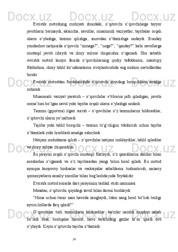 24Evristik   metodning   mohiyati   shundaki,   o‘qituvchi   o‘quvchilarga   tayyor
javoblarni  bermaydi, aksincha,  savollar, muammoli  vaziyatlar, tajribalar  orqali
ularni   o‘ylashga,   taxmin   qilishga,   sinovdan   o‘tkazishga   undaydi.   Bunday
yondashuv natijasida o‘quvchi “nimaga?”, “nega?”, “qanday?” kabi savollarga
mustaqil   javob   izlaydi   va   ilmiy   xulosa   chiqarishni   o‘rganadi.   Shu   sababli
evristik   metod   kimyo   fanida   o‘quvchilarning   ijodiy   tafakkurini,   mantiqiy
fikrlashini, ilmiy tahlil ko‘nikmalarini rivojlantirishda eng muhim metodlardan
biridir.
Evristik   metoddan   foydalanishda   o‘qituvchi   quyidagi   bosqichlarni   amalga
oshiradi:
Muammoli   vaziyat   yaratish   –   o‘quvchilar   e’tiborini   jalb   qiladigan,   javobi
noma’lum bo‘lgan savol yoki tajriba orqali ularni o‘ylashga undash.
Taxmin   (gipoteza)   ilgari   surish   –   o‘quvchilar   o‘z   taxminlarini   bildiradilar,
o‘qituvchi ularni yo‘naltiradi.
Tajriba   yoki   tahlil   bosqichi   –   taxmin   to‘g‘riligini   tekshirish   uchun   tajriba
o‘tkaziladi yoki hisoblash amalga oshiriladi.
Natijani muhokama qilish – o‘quvchilar natijani izohlaydilar, tahlil qiladilar
va ilmiy xulosa chiqaradilar.
Bu jarayon orqali o‘quvchi mustaqil fikrlaydi, o‘z qarashlarini dalillar bilan
asoslashni   o‘rganadi   va   o‘z   tajribasidan   yangi   bilim   hosil   qiladi.   Bu   metod
ayniqsa   kimyoviy   hodisalar   va   reaksiyalar   sabablarini   tushuntirish,   nazariy
qonuniyatlarni amaliy misollar bilan bog‘lashda juda foydalidir.
Evristik metod asosida dars jarayonini tashkil etish namunasi:
Masalan, o‘qituvchi quyidagi savol bilan darsni boshlaydi:
“Nima  uchun temir  nam   havoda  zanglaydi, lekin  zang  hosil   bo‘lish  tezligi
ayrim hollarda farq qiladi?”
O‘quvchilar   turli   taxminlarni   bildiradilar:   ba’zilar   namlik   miqdori   sabab
bo‘ladi   desa,   boshqalar   harorat,   havo   tarkibidagi   gazlar   ta’sir   qiladi   deb
o‘ylaydi. Keyin o‘qituvchi tajriba o‘tkazadi: