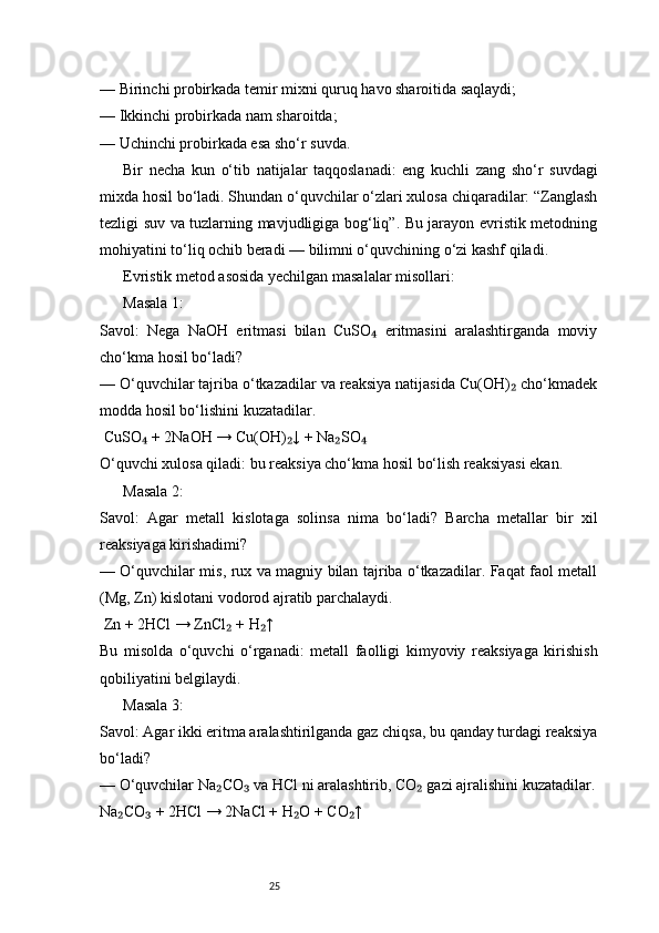 25— Birinchi probirkada temir mixni quruq havo sharoitida saqlaydi;
— Ikkinchi probirkada nam sharoitda;
— Uchinchi probirkada esa sho‘r suvda.
Bir   necha   kun   o‘tib   natijalar   taqqoslanadi:   eng   kuchli   zang   sho‘r   suvdagi
mixda hosil bo‘ladi. Shundan o‘quvchilar o‘zlari xulosa chiqaradilar: “Zanglash
tezligi suv va tuzlarning mavjudligiga bog‘liq”. Bu jarayon evristik metodning
mohiyatini to‘liq ochib beradi — bilimni o‘quvchining o‘zi kashf qiladi.
Evristik metod asosida yechilgan masalalar misollari:
Masala 1:
Savol:   Nega   NaOH   eritmasi   bilan   CuSO   eritmasini   aralashtirganda   moviy₄
cho‘kma hosil bo‘ladi?
— O‘quvchilar tajriba o‘tkazadilar va reaksiya natijasida Cu(OH)  cho‘kmadek	
₂
modda hosil bo‘lishini kuzatadilar.
 CuSO  + 2NaOH → Cu(OH) ↓ + Na SO	
₄ ₂ ₂ ₄
O‘quvchi xulosa qiladi: bu reaksiya cho‘kma hosil bo‘lish reaksiyasi ekan.
Masala 2:
Savol:   Agar   metall   kislotaga   solinsa   nima   bo‘ladi?   Barcha   metallar   bir   xil
reaksiyaga kirishadimi?
— O‘quvchilar mis, rux va magniy bilan tajriba o‘tkazadilar. Faqat faol metall
(Mg, Zn) kislotani vodorod ajratib parchalaydi.
 Zn + 2HCl → ZnCl  + H ↑	
₂ ₂
Bu   misolda   o‘quvchi   o‘rganadi:   metall   faolligi   kimyoviy   reaksiyaga   kirishish
qobiliyatini belgilaydi.
Masala 3:
Savol: Agar ikki eritma aralashtirilganda gaz chiqsa, bu qanday turdagi reaksiya
bo‘ladi?
— O‘quvchilar Na CO  va HCl ni aralashtirib, CO  gazi ajralishini kuzatadilar.
₂ ₃ ₂
Na CO  + 2HCl → 2NaCl + H O + CO ↑	
₂ ₃ ₂ ₂ 