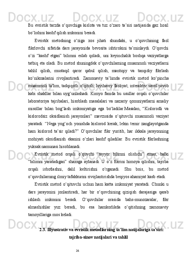 26Bu   evristik   tarzda   o‘quvchiga   kislota   va   tuz   o‘zaro   ta’siri   natijasida   gaz   hosil
bo‘lishini kashf qilish imkonini beradi.
Evristik   metodning   o‘ziga   xos   jihati   shundaki,   u   o‘quvchining   faol
fikrlovchi   sifatida   dars   jarayonida   bevosita   ishtirokini   ta’minlaydi.   O‘quvchi
o‘zi   “kashf   etgan”   bilimni   eslab   qoladi,   uni   keyinchalik   boshqa   vaziyatlarga
tatbiq eta oladi. Bu metod shuningdek o‘quvchilarning muammoli vaziyatlarni
tahlil   qilish,   mustaqil   qaror   qabul   qilish,   mantiqiy   va   tanqidiy   fikrlash
ko‘nikmalarini   rivojlantiradi.   Zamonaviy   ta’limda   evristik   metod   ko‘pincha
muammoli  ta’lim, tadqiqotli  o‘qitish,  loyihaviy faoliyat, interaktiv savol-javob
kabi   shakllar   bilan   uyg‘unlashadi.   Kimyo   fanida   bu   usullar   orqali   o‘quvchilar
laboratoriya   tajribalari,   hisoblash   masalalari   va   nazariy   qonuniyatlarni   amaliy
misollar   bilan   bog‘lash   imkoniyatiga   ega   bo‘ladilar.Masalan,   “Kislorodli   va
kislorodsiz   oksidlanish   jarayonlari”   mavzusida   o‘qituvchi   muammoli   vaziyat
yaratadi:   “Nega   yog‘och   yonishda   kislorod   kerak,   lekin   temir   zanglayotganda
ham   kislorod   ta’sir   qiladi?”   O‘quvchilar   fikr   yuritib,   har   ikkala   jarayonning
mohiyati   oksidlanish   ekanini   o‘zlari   kashf   qiladilar.   Bu   evristik   fikrlashning
yuksak namunasi hisoblanadi.
Evristik   metod   orqali   o‘quvchi   “tayyor   bilimni   olishchi”   emas,   balki
“bilimni   yaratadigan”   shaxsga   aylanadi.   U   o‘z   fikrini   himoya   qilishni,   tajriba
orqali   isbotlashni,   dalil   keltirishni   o‘rganadi.   Shu   bois,   bu   metod
o‘quvchilarning ilmiy tafakkurini rivojlantirishda beqiyos ahamiyat kasb etadi.
Evristik   metod   o‘qituvchi   uchun   ham   katta   imkoniyat   yaratadi.   Chunki   u
dars   jarayonini   jonlantiradi,   har   bir   o‘quvchining   qiziqish   darajasiga   qarab
ishlash   imkonini   beradi.   O‘quvchilar   orasida   bahs-munozaralar,   fikr
almashishlar   yuz   beradi,   bu   esa   hamkorlikda   o‘qitishning   zamonaviy
tamoyillariga mos keladi.
2.3. Illyustrativ va evristik metodlarning ta’lim natijalariga ta’siri:
tajriba-sinov natijalari va tahlil 