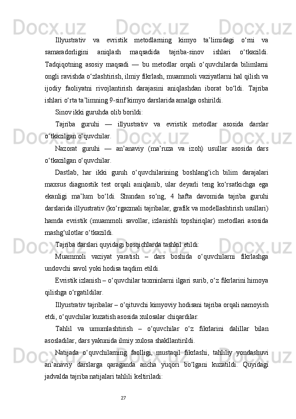 27Illyustrativ   va   evristik   metodlarning   kimyo   ta’limidagi   o‘rni   va
samaradorligini   aniqlash   maqsadida   tajriba-sinov   ishlari   o‘tkazildi.
Tadqiqotning   asosiy   maqsadi   —   bu   metodlar   orqali   o‘quvchilarda   bilimlarni
ongli ravishda o‘zlashtirish, ilmiy fikrlash, muammoli vaziyatlarni hal qilish va
ijodiy   faoliyatni   rivojlantirish   darajasini   aniqlashdan   iborat   bo‘ldi.   Tajriba
ishlari o‘rta ta’limning 9-sinf kimyo darslarida amalga oshirildi.
Sinov ikki guruhda olib borildi:
Tajriba   guruhi   —   illyustrativ   va   evristik   metodlar   asosida   darslar
o‘tkazilgan o‘quvchilar.
Nazorat   guruhi   —   an’anaviy   (ma’ruza   va   izoh)   usullar   asosida   dars
o‘tkazilgan o‘quvchilar.
Dastlab,   har   ikki   guruh   o‘quvchilarining   boshlang‘ich   bilim   darajalari
maxsus   diagnostik   test   orqali   aniqlanib,   ular   deyarli   teng   ko‘rsatkichga   ega
ekanligi   ma’lum   bo‘ldi.   Shundan   so‘ng,   4   hafta   davomida   tajriba   guruhi
darslarida illyustrativ (ko‘rgazmali tajribalar, grafik va modellashtirish usullari)
hamda   evristik   (muammoli   savollar,   izlanishli   topshiriqlar)   metodlari   asosida
mashg‘ulotlar o‘tkazildi.
Tajriba darslari quyidagi bosqichlarda tashkil etildi:
Muammoli   vaziyat   yaratish   –   dars   boshida   o‘quvchilarni   fikrlashga
undovchi savol yoki hodisa taqdim etildi.
Evristik izlanish – o‘quvchilar taxminlarni ilgari surib, o‘z fikrlarini himoya
qilishga o‘rgatildilar.
Illyustrativ tajribalar – o‘qituvchi kimyoviy hodisani tajriba orqali namoyish
etdi, o‘quvchilar kuzatish asosida xulosalar chiqardilar.
Tahlil   va   umumlashtirish   –   o‘quvchilar   o‘z   fikrlarini   dalillar   bilan
asosladilar, dars yakunida ilmiy xulosa shakllantirildi.
Natijada   o‘quvchilarning   faolligi,   mustaqil   fikrlashi,   tahliliy   yondashuvi
an’anaviy   darslarga   qaraganda   ancha   yuqori   bo‘lgani   kuzatildi.   Quyidagi
jadvalda tajriba natijalari tahlili keltiriladi: 