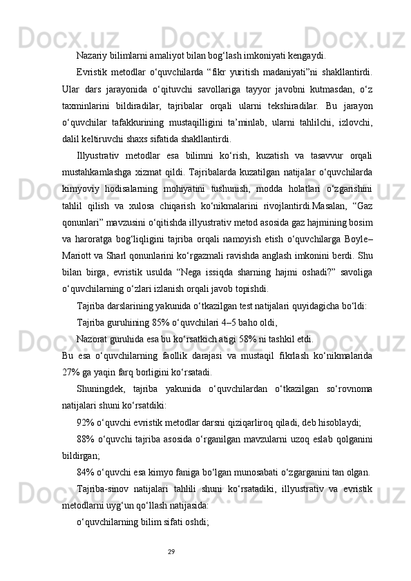 29Nazariy bilimlarni amaliyot bilan bog‘lash imkoniyati kengaydi.
Evristik   metodlar   o‘quvchilarda   “fikr   yuritish   madaniyati”ni   shakllantirdi.
Ular   dars   jarayonida   o‘qituvchi   savollariga   tayyor   javobni   kutmasdan,   o‘z
taxminlarini   bildiradilar,   tajribalar   orqali   ularni   tekshiradilar.   Bu   jarayon
o‘quvchilar   tafakkurining   mustaqilligini   ta’minlab,   ularni   tahlilchi,   izlovchi,
dalil keltiruvchi shaxs sifatida shakllantirdi.
Illyustrativ   metodlar   esa   bilimni   ko‘rish,   kuzatish   va   tasavvur   orqali
mustahkamlashga   xizmat   qildi.   Tajribalarda   kuzatilgan   natijalar   o‘quvchilarda
kimyoviy   hodisalarning   mohiyatini   tushunish,   modda   holatlari   o‘zgarishini
tahlil   qilish   va   xulosa   chiqarish   ko‘nikmalarini   rivojlantirdi.Masalan,   “Gaz
qonunlari” mavzusini o‘qitishda illyustrativ metod asosida gaz hajmining bosim
va   haroratga   bog‘liqligini   tajriba   orqali   namoyish   etish   o‘quvchilarga   Boyle–
Mariott va Sharl qonunlarini ko‘rgazmali ravishda anglash imkonini berdi. Shu
bilan   birga,   evristik   usulda   “Nega   issiqda   sharning   hajmi   oshadi?”   savoliga
o‘quvchilarning o‘zlari izlanish orqali javob topishdi.
Tajriba darslarining yakunida o‘tkazilgan test natijalari quyidagicha bo‘ldi:
Tajriba guruhining 85% o‘quvchilari 4–5 baho oldi,
Nazorat guruhida esa bu ko‘rsatkich atigi 58% ni tashkil etdi.
Bu   esa   o‘quvchilarning   faollik   darajasi   va   mustaqil   fikrlash   ko‘nikmalarida
27% ga yaqin farq borligini ko‘rsatadi.
Shuningdek,   tajriba   yakunida   o‘quvchilardan   o‘tkazilgan   so‘rovnoma
natijalari shuni ko‘rsatdiki:
92% o‘quvchi evristik metodlar darsni qiziqarliroq qiladi, deb hisoblaydi;
88%  o‘quvchi  tajriba  asosida   o‘rganilgan  mavzularni  uzoq  eslab  qolganini
bildirgan;
84% o‘quvchi esa kimyo faniga bo‘lgan munosabati o‘zgarganini tan olgan.
Tajriba-sinov   natijalari   tahlili   shuni   ko‘rsatadiki,   illyustrativ   va   evristik
metodlarni uyg‘un qo‘llash natijasida:
o‘quvchilarning bilim sifati oshdi;