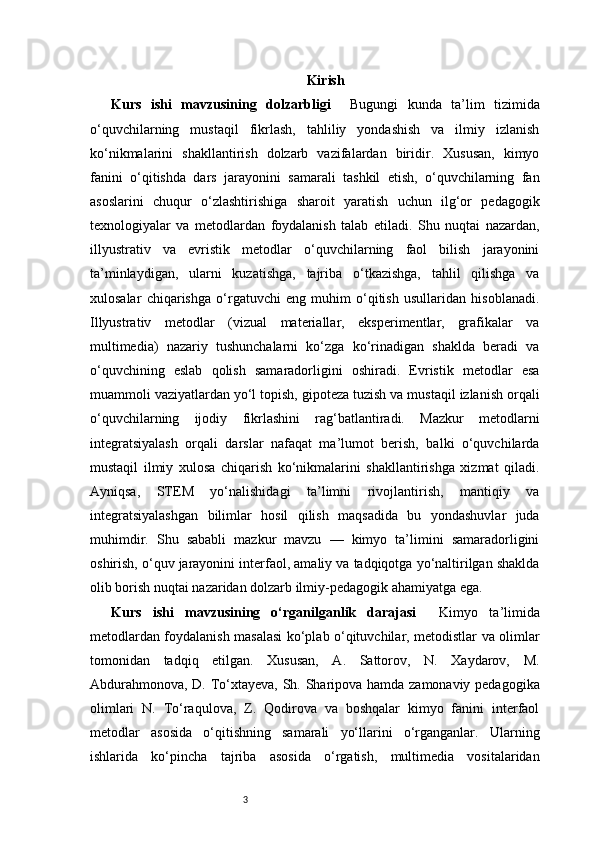 3 Kirish
Kurs   ishi   mavzusining   dolzarbligi     Bugungi   kunda   ta’lim   tizimida
o‘quvchilarning   mustaqil   fikrlash,   tahliliy   yondashish   va   ilmiy   izlanish
ko‘nikmalarini   shakllantirish   dolzarb   vazifalardan   biridir.   Xususan,   kimyo
fanini   o‘qitishda   dars   jarayonini   samarali   tashkil   etish,   o‘quvchilarning   fan
asoslarini   chuqur   o‘zlashtirishiga   sharoit   yaratish   uchun   ilg‘or   pedagogik
texnologiyalar   va   metodlardan   foydalanish   talab   etiladi.   Shu   nuqtai   nazardan,
illyustrativ   va   evristik   metodlar   o‘quvchilarning   faol   bilish   jarayonini
ta’minlaydigan,   ularni   kuzatishga,   tajriba   o‘tkazishga,   tahlil   qilishga   va
xulosalar   chiqarishga   o‘rgatuvchi   eng   muhim   o‘qitish   usullaridan   hisoblanadi.
Illyustrativ   metodlar   (vizual   materiallar,   eksperimentlar,   grafikalar   va
multimediа)   nazariy   tushunchalarni   ko‘zga   ko‘rinadigan   shaklda   beradi   va
o‘quvchining   eslab   qolish   samaradorligini   oshiradi.   Evristik   metodlar   esa
muammoli vaziyatlardan yo‘l topish, gipoteza tuzish va mustaqil izlanish orqali
o‘quvchilarning   ijodiy   fikrlashini   rag‘batlantiradi.   Mazkur   metodlarni
integratsiyalash   orqali   darslar   nafaqat   ma’lumot   berish,   balki   o‘quvchilarda
mustaqil   ilmiy   xulosa   chiqarish   ko‘nikmalarini   shakllantirishga   xizmat   qiladi.
Ayniqsa,   STEM   yo‘nalishidagi   ta’limni   rivojlantirish,   mantiqiy   va
integratsiyalashgan   bilimlar   hosil   qilish   maqsadida   bu   yondashuvlar   juda
muhimdir.   Shu   sababli   mazkur   mavzu   —   kimyo   ta’limini   samaradorligini
oshirish, o‘quv jarayonini interfaol, amaliy va tadqiqotga yo‘naltirilgan shaklda
olib borish nuqtai nazaridan dolzarb ilmiy-pedagogik ahamiyatga ega.
Kurs   ishi   mavzusining   o‘rganilganlik   darajasi     Kimyo   ta’limida
metodlardan foydalanish masalasi ko‘plab o‘qituvchilar, metodistlar va olimlar
tomonidan   tadqiq   etilgan.   Xususan,   A.   Sattorov,   N.   Xaydarov,   M.
Abdurahmonova, D. To‘xtayeva, Sh. Sharipova hamda zamonaviy pedagogika
olimlari   N.   To‘raqulova,   Z.   Qodirova   va   boshqalar   kimyo   fanini   interfaol
metodlar   asosida   o‘qitishning   samarali   yo‘llarini   o‘rganganlar.   Ularning
ishlarida   ko‘pincha   tajriba   asosida   o‘rgatish,   multimediа   vositalaridan 