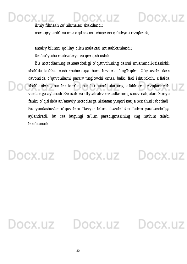 30ilmiy fikrlash ko‘nikmalari shakllandi;
mantiqiy tahlil va mustaqil xulosa chiqarish qobiliyati rivojlandi;
amaliy bilimni qo‘llay olish malakasi mustahkamlandi;
fan bo‘yicha motivatsiya va qiziqish oshdi.
Bu   metodlarning   samaradorligi   o‘qituvchining   darsni   muammoli-izlanishli
shaklda   tashkil   etish   mahoratiga   ham   bevosita   bog‘liqdir.   O‘qituvchi   dars
davomida   o‘quvchilarni   passiv   tinglovchi   emas,   balki   faol   ishtirokchi   sifatida
shakllantirsa,   har   bir   tajriba,   har   bir   savol   ularning   tafakkurini   rivojlantirish
vositasiga  aylanadi.Evristik  va illyustrativ metodlarning sinov natijalari  kimyo
fanini o‘qitishda an’anaviy metodlarga nisbatan yuqori natija berishini isbotladi.
Bu   yondashuvlar   o‘quvchini   “tayyor   bilim   oluvchi”dan   “bilim   yaratuvchi”ga
aylantiradi,   bu   esa   bugungi   ta’lim   paradigmasining   eng   muhim   talabi
hisoblanadi. 