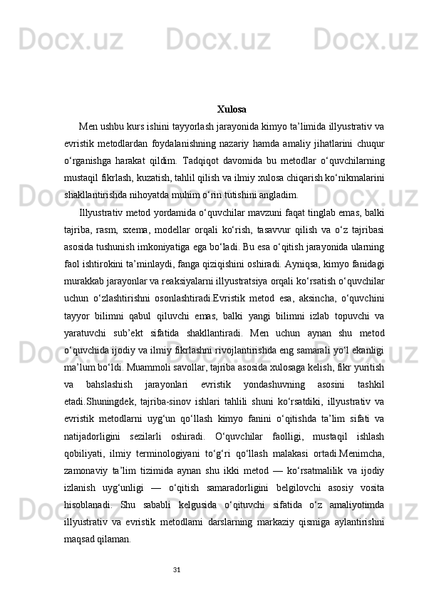 31 Xulosa
Men ushbu kurs ishini tayyorlash jarayonida kimyo ta’limida illyustrativ va
evristik   metodlardan   foydalanishning   nazariy   hamda   amaliy   jihatlarini   chuqur
o‘rganishga   harakat   qildim.   Tadqiqot   davomida   bu   metodlar   o‘quvchilarning
mustaqil fikrlash, kuzatish, tahlil qilish va ilmiy xulosa chiqarish ko‘nikmalarini
shakllantirishda nihoyatda muhim o‘rin tutishini angladim.
Illyustrativ metod yordamida o‘quvchilar mavzuni faqat tinglab emas, balki
tajriba,   rasm,   sxema,   modellar   orqali   ko‘rish,   tasavvur   qilish   va   o‘z   tajribasi
asosida tushunish imkoniyatiga ega bo‘ladi. Bu esa o‘qitish jarayonida ularning
faol ishtirokini ta’minlaydi, fanga qiziqishini oshiradi. Ayniqsa, kimyo fanidagi
murakkab jarayonlar va reaksiyalarni illyustratsiya orqali ko‘rsatish o‘quvchilar
uchun   o‘zlashtirishni   osonlashtiradi.Evristik   metod   esa,   aksincha,   o‘quvchini
tayyor   bilimni   qabul   qiluvchi   emas,   balki   yangi   bilimni   izlab   topuvchi   va
yaratuvchi   sub’ekt   sifatida   shakllantiradi.   Men   uchun   aynan   shu   metod
o‘quvchida ijodiy va ilmiy fikrlashni rivojlantirishda eng samarali yo‘l ekanligi
ma’lum bo‘ldi. Muammoli savollar, tajriba asosida xulosaga kelish, fikr yuritish
va   bahslashish   jarayonlari   evristik   yondashuvning   asosini   tashkil
etadi.Shuningdek,   tajriba-sinov   ishlari   tahlili   shuni   ko‘rsatdiki,   illyustrativ   va
evristik   metodlarni   uyg‘un   qo‘llash   kimyo   fanini   o‘qitishda   ta’lim   sifati   va
natijadorligini   sezilarli   oshiradi.   O‘quvchilar   faolligi,   mustaqil   ishlash
qobiliyati,   ilmiy   terminologiyani   to‘g‘ri   qo‘llash   malakasi   ortadi.Menimcha,
zamonaviy   ta’lim   tizimida   aynan   shu   ikki   metod   —   ko‘rsatmalilik   va   ijodiy
izlanish   uyg‘unligi   —   o‘qitish   samaradorligini   belgilovchi   asosiy   vosita
hisoblanadi.   Shu   sababli   kelgusida   o‘qituvchi   sifatida   o‘z   amaliyotimda
illyustrativ   va   evristik   metodlarni   darslarning   markaziy   qismiga   aylantirishni
maqsad qilaman.