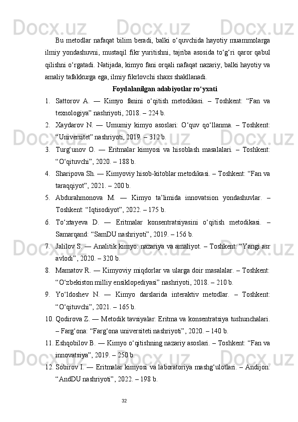 32Bu  metodlar   nafaqat  bilim   beradi,  balki  o‘quvchida  hayotiy muammolarga
ilmiy   yondashuvni,   mustaqil   fikr   yuritishni,   tajriba   asosida   to‘g‘ri   qaror   qabul
qilishni o‘rgatadi. Natijada, kimyo fani orqali nafaqat nazariy, balki hayotiy va
amaliy tafakkurga ega, ilmiy fikrlovchi shaxs shakllanadi.
Foydalanilgan adabiyotlar ro‘yxati
1. Sattorov   A.   ―   Kimyo   fanini   o‘qitish   metodikasi.   –   Toshkent:   “Fan   va
texnologiya” nashriyoti, 2018. – 224 b.
2. Xaydarov   N.   ―   Umumiy   kimyo   asoslari:   O‘quv   qo‘llanma.   –   Toshkent:
“Universitet” nashriyoti, 2019. – 312 b.
3. Turg‘unov   O.   ―   Eritmalar   kimyosi   va   hisoblash   masalalari.   –   Toshkent:
“O‘qituvchi”, 2020. – 188 b.
4. Sharipova Sh. ― Kimyoviy hisob-kitoblar metodikasi. – Toshkent: “Fan va
taraqqiyot”, 2021. – 200 b.
5. Abdurahmonova   M.   ―   Kimyo   ta’limida   innovatsion   yondashuvlar.   –
Toshkent: “Iqtisodiyot”, 2022. – 175 b.
6. To‘xtayeva   D.   ―   Eritmalar   konsentratsiyasini   o‘qitish   metodikasi.   –
Samarqand: “SamDU nashriyoti”, 2019. – 156 b.
7. Jalilov S. ― Analitik kimyo: nazariya va amaliyot. – Toshkent: “Yangi asr
avlodi”, 2020. – 320 b.
8. Mamatov R. ― Kimyoviy miqdorlar va ularga doir masalalar. – Toshkent:
“O‘zbekiston milliy ensiklopediyasi” nashriyoti, 2018. – 210 b.
9. Yo‘ldoshev   N.   ―   Kimyo   darslarida   interaktiv   metodlar.   –   Toshkent:
“O‘qituvchi”, 2021. – 165 b.
10. Qodirova Z. ― Metodik tavsiyalar: Eritma va konsentratsiya tushunchalari.
– Farg‘ona: “Farg‘ona universiteti nashriyoti”, 2020. – 140 b.
11. Eshqobilov B. ― Kimyo o‘qitishning nazariy asoslari. – Toshkent: “Fan va
innovatsiya”, 2019. – 250 b.
12. Sobirov I. ― Eritmalar kimyosi va laboratoriya mashg‘ulotlari. – Andijon:
“AndDU nashriyoti”, 2022. – 198 b.