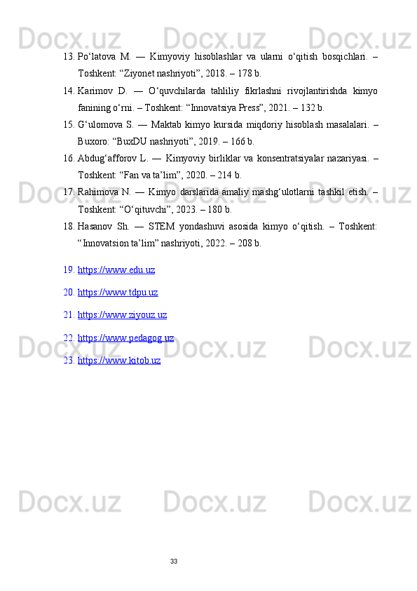 3313. Po‘latova   M.   ―   Kimyoviy   hisoblashlar   va   ularni   o‘qitish   bosqichlari.   –
Toshkent: “Ziyonet nashriyoti”, 2018. – 178 b.
14. Karimov   D.   ―   O‘quvchilarda   tahliliy   fikrlashni   rivojlantirishda   kimyo
fanining o‘rni. – Toshkent: “Innovatsiya Press”, 2021. – 132 b.
15. G‘ulomova   S.   ―   Maktab   kimyo   kursida   miqdoriy   hisoblash   masalalari.   –
Buxoro: “BuxDU nashriyoti”, 2019. – 166 b.
16. Abdug‘afforov   L.   ―   Kimyoviy   birliklar   va   konsentratsiyalar   nazariyasi.   –
Toshkent: “Fan va ta’lim”, 2020. – 214 b.
17. Rahimova   N.   ―   Kimyo   darslarida   amaliy   mashg‘ulotlarni   tashkil   etish.   –
Toshkent: “O‘qituvchi”, 2023. – 180 b.
18. Hasanov   Sh.   ―   STEM   yondashuvi   asosida   kimyo   o‘qitish.   –   Toshkent:
“Innovatsion ta’lim” nashriyoti, 2022. – 208 b.
19. https://www.edu.uz   
20. https://www.tdpu.uz   
21. https://www.ziyouz.uz   
22. https://www.pedagog.uz   
23. https://www.kitob.uz