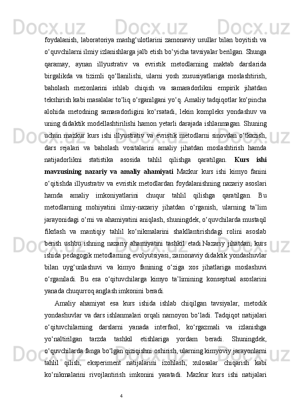 4foydalanish,  laboratoriya  mashg‘ulotlarini   zamonaviy  usullar  bilan  boyitish   va
o‘quvchilarni ilmiy izlanishlarga jalb etish bo‘yicha tavsiyalar berilgan. Shunga
qaramay,   aynan   illyustrativ   va   evristik   metodlarning   maktab   darslarida
birgalikda   va   tizimli   qo‘llanilishi,   ularni   yosh   xususiyatlariga   moslashtirish,
baholash   mezonlarini   ishlab   chiqish   va   samaradorlikni   empirik   jihatdan
tekshirish kabi masalalar to‘liq o‘rganilgani yo‘q. Amaliy tadqiqotlar ko‘pincha
alohida   metodning   samaradorligini   ko‘rsatadi,   lekin   kompleks   yondashuv   va
uning didaktik modellashtirilishi hamon yetarli darajada ishlanmagan. Shuning
uchun   mazkur   kurs   ishi   illyustrativ   va   evristik   metodlarni   sinovdan   o‘tkazish,
dars   rejalari   va   baholash   vositalarini   amaliy   jihatdan   moslashtirish   hamda
natijadorlikni   statistika   asosida   tahlil   qilishga   qaratilgan.   Kurs   ishi
mavzusining   nazariy   va   amaliy   ahamiyati   Mazkur   kurs   ishi   kimyo   fanini
o‘qitishda illyustrativ va evristik metodlardan foydalanishning nazariy asoslari
hamda   amaliy   imkoniyatlarini   chuqur   tahlil   qilishga   qaratilgan.   Bu
metodlarning   mohiyatini   ilmiy-nazariy   jihatdan   o‘rganish,   ularning   ta’lim
jarayonidagi o‘rni va ahamiyatini aniqlash, shuningdek, o‘quvchilarda mustaqil
fikrlash   va   mantiqiy   tahlil   ko‘nikmalarini   shakllantirishdagi   rolini   asoslab
berish   ushbu   ishning   nazariy   ahamiyatini   tashkil   etadi.Nazariy   jihatdan,   kurs
ishida pedagogik metodlarning evolyutsiyasi, zamonaviy didaktik yondashuvlar
bilan   uyg‘unlashuvi   va   kimyo   fanining   o‘ziga   xos   jihatlariga   moslashuvi
o‘rganiladi.   Bu   esa   o‘qituvchilarga   kimyo   ta’limining   konseptual   asoslarini
yanada chuqurroq anglash imkonini beradi.
Amaliy   ahamiyat   esa   kurs   ishida   ishlab   chiqilgan   tavsiyalar,   metodik
yondashuvlar   va  dars   ishlanmalari   orqali   namoyon  bo‘ladi.  Tadqiqot   natijalari
o‘qituvchilarning   darslarni   yanada   interfaol,   ko‘rgazmali   va   izlanishga
yo‘naltirilgan   tarzda   tashkil   etishlariga   yordam   beradi.   Shuningdek,
o‘quvchilarda fanga bo‘lgan qiziqishni oshirish, ularning kimyoviy jarayonlarni
tahlil   qilish,   eksperiment   natijalarini   izohlash,   xulosalar   chiqarish   kabi
ko‘nikmalarini   rivojlantirish   imkonini   yaratadi.   Mazkur   kurs   ishi   natijalari 