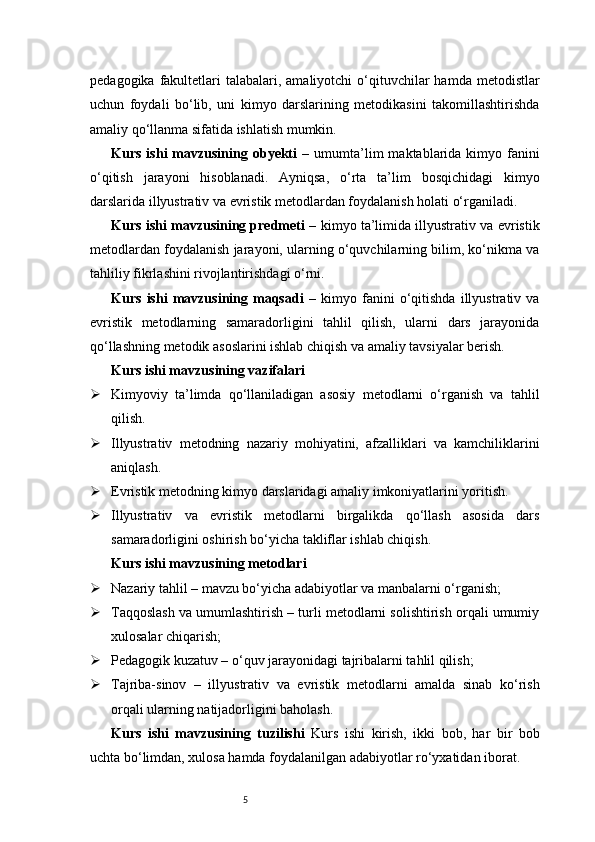 5pedagogika  fakultetlari  talabalari,  amaliyotchi  o‘qituvchilar  hamda  metodistlar
uchun   foydali   bo‘lib,   uni   kimyo   darslarining   metodikasini   takomillashtirishda
amaliy qo‘llanma sifatida ishlatish mumkin. 
Kurs  ishi  mavzusining  obyekti   –  umumta’lim  maktablarida  kimyo  fanini
o‘qitish   jarayoni   hisoblanadi.   Ayniqsa,   o‘rta   ta’lim   bosqichidagi   kimyo
darslarida illyustrativ va evristik metodlardan foydalanish holati o‘rganiladi.
Kurs ishi mavzusining predmeti  – kimyo ta’limida illyustrativ va evristik
metodlardan foydalanish jarayoni, ularning o‘quvchilarning bilim, ko‘nikma va
tahliliy fikrlashini rivojlantirishdagi o‘rni.
Kurs   ishi   mavzusining   maqsadi   –   kimyo   fanini   o‘qitishda   illyustrativ   va
evristik   metodlarning   samaradorligini   tahlil   qilish,   ularni   dars   jarayonida
qo‘llashning metodik asoslarini ishlab chiqish va amaliy tavsiyalar berish.
Kurs ishi mavzusining vazifalari
 Kimyoviy   ta’limda   qo‘llaniladigan   asosiy   metodlarni   o‘rganish   va   tahlil
qilish.
 Illyustrativ   metodning   nazariy   mohiyatini,   afzalliklari   va   kamchiliklarini
aniqlash.
 Evristik metodning kimyo darslaridagi amaliy imkoniyatlarini yoritish.
 Illyustrativ   va   evristik   metodlarni   birgalikda   qo‘llash   asosida   dars
samaradorligini oshirish bo‘yicha takliflar ishlab chiqish.
Kurs ishi mavzusining metodlari
 Nazariy tahlil – mavzu bo‘yicha adabiyotlar va manbalarni o‘rganish;
 Taqqoslash va umumlashtirish – turli metodlarni solishtirish orqali umumiy
xulosalar chiqarish;
 Pedagogik kuzatuv – o‘quv jarayonidagi tajribalarni tahlil qilish;
 Tajriba-sinov   –   illyustrativ   va   evristik   metodlarni   amalda   sinab   ko‘rish
orqali ularning natijadorligini baholash.
Kurs   ishi   mavzusining   tuzilishi   Kurs   ishi   kirish,   ikki   bob,   har   bir   bob
uchta bo‘limdan, xulosa hamda foydalanilgan adabiyotlar ro‘yxatidan iborat.
