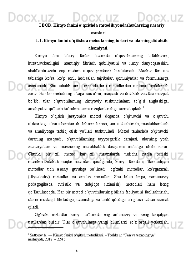 6I BOB. Kimyo fanini o‘qitishda metodik yondashuvlarning nazariy
asoslari
1.1. Kimyo fanini o‘qitishda metodlarning turlari va ularning didaktik
ahamiyati .
Kimyo   fani   tabiiy   fanlar   tizimida   o‘quvchilarning   tafakkurini,
kuzatuvchanligini,   mantiqiy   fikrlash   qobiliyatini   va   ilmiy   dunyoqarashini
shakllantiruvchi   eng   muhim   o‘quv   predmeti   hisoblanadi.   Mazkur   fan   o‘z
tabiatiga   ko‘ra,   ko‘p   sonli   hodisalar,   tajribalar,   qonuniyatlar   va   formulalarga
asoslanadi.   Shu   sababli   uni   o‘qitishda   turli   metodlardan   oqilona   foydalanish
zarur. Har bir metodning o‘ziga xos o‘rni, maqsadi va didaktik vazifasi mavjud
bo‘lib,   ular   o‘quvchilarning   kimyoviy   tushunchalarni   to‘g‘ri   anglashiga,
amaliyotda qo‘llash ko‘nikmalarini rivojlantirishga xizmat qiladi. 1
Kimyo   o‘qitish   jarayonida   metod   deganda   o‘qituvchi   va   o‘quvchi
o‘rtasidagi   o‘zaro   hamkorlik,   bilimni   berish,   uni   o‘zlashtirish,   mustahkamlash
va   amaliyotga   tatbiq   etish   yo‘llari   tushuniladi.   Metod   tanlashda   o‘qituvchi
darsning   maqsadi,   o‘quvchilarning   tayyorgarlik   darajasi,   ularning   yosh
xususiyatlari   va   mavzuning   murakkablik   darajasini   inobatga   olishi   zarur.
Chunki   bir   xil   metod   har   xil   mavzularda   turlicha   natija   berishi
mumkin.Didaktik   nuqtai   nazardan   qaralganda,   kimyo   fanida   qo‘llaniladigan
metodlar   uch   asosiy   guruhga   bo‘linadi:   og‘zaki   metodlar,   ko‘rgazmali
(illyustrativ)   metodlar   va   amaliy   metodlar.   Shu   bilan   birga,   zamonaviy
pedagogikada   evristik   va   tadqiqot   (izlanish)   metodlari   ham   keng
qo‘llanilmoqda.  Har  bir  metod  o‘quvchilarning bilish  faoliyatini  faollashtirish,
ularni  mustaqil  fikrlashga,  izlanishga va tahlil  qilishga  o‘rgatish uchun  xizmat
qiladi.
Og‘zaki   metodlar   kimyo   ta’limida   eng   an’anaviy   va   keng   tarqalgan
usullardan   biridir.   Ular   o‘quvchilarga   yangi   bilimlarni   so‘z   orqali   yetkazish,
1
 Sattorov A. ― Kimyo fanini o‘qitish metodikasi. – Toshkent: “Fan va texnologiya” 
nashriyoti, 2018. – 224 b.
