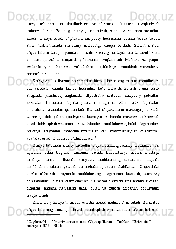 7ilmiy   tushunchalarni   shakllantirish   va   ularning   tafakkurini   rivojlantirish
imkonini   beradi.   Bu   turga   hikoya,   tushuntirish,   suhbat   va   ma’ruza   metodlari
kiradi.   Hikoya   orqali   o‘qituvchi   kimyoviy   hodisalarni   obrazli   tarzda   bayon
etadi,   tushuntirishda   esa   ilmiy   mohiyatga   chuqur   kiriladi.   Suhbat   metodi
o‘quvchilarni dars jarayonida faol ishtirok etishga undaydi, ularda savol berish
va   mustaqil   xulosa   chiqarish   qobiliyatini   rivojlantiradi.   Ma’ruza   esa   yuqori
sinflarda   yoki   akademik   yo‘nalishda   o‘qitiladigan   murakkab   mavzularda
samarali hisoblanadi.
Ko‘rgazmali   (illyustrativ)   metodlar   kimyo   fanida   eng   muhim   metodlardan
biri   sanaladi,   chunki   kimyo   hodisalari   ko‘p   hollarda   ko‘rish   orqali   idrok
etilganda   yaxshiroq   anglanadi.   Illyustrativ   metodda   kimyoviy   jadvallar,
sxemalar,   formulalar,   tajriba   jihozlari,   rangli   modellar,   video   tajribalar,
laboratoriya   asboblari   qo‘llaniladi.   Bu   usul   o‘quvchilarni   mavzuga   jalb   etadi,
ularning   eslab   qolish   qobiliyatini   kuchaytiradi   hamda   mavzuni   ko‘rgazmali
tarzda tahlil qilish imkonini beradi. Masalan, moddalarning holat o‘zgarishlari,
reaksiya   jarayonlari,   molekula   tuzilmalari   kabi   mavzular   aynan   ko‘rgazmali
vositalar orqali chuqurroq o‘zlashtiriladi. 2
Kimyo   ta’limida   amaliy   metodlar   o‘quvchilarning   nazariy   bilimlarini   real
tajribalar   bilan   bog‘lash   imkonini   beradi.   Laboratoriya   ishlari,   mustaqil
mashqlar,   tajriba   o‘tkazish,   kimyoviy   moddalarning   xossalarini   aniqlash,
hisoblash   masalalari   yechish   bu   metodning   asosiy   shakllaridir.   O‘quvchilar
tajriba   o‘tkazish   jarayonida   moddalarning   o‘zgarishini   kuzatadi,   kimyoviy
qonuniyatlarni   o‘zlari   kashf   etadilar.   Bu   metod   o‘quvchilarda   amaliy   fikrlash,
diqqatni   jamlash,   natijalarni   tahlil   qilish   va   xulosa   chiqarish   qobiliyatini
rivojlantiradi.
Zamonaviy   kimyo   ta’limida   evristik   metod   muhim   o‘rin   tutadi.   Bu   metod
o‘quvchilarning   mustaqil   fikrlash,   tahlil   qilish   va   muammoni   o‘zlari   hal   etish
2
 Xaydarov N. ― Umumiy kimyo asoslari: O‘quv qo‘llanma. – Toshkent: “Universitet” 
nashriyoti, 2019. – 312 b. 