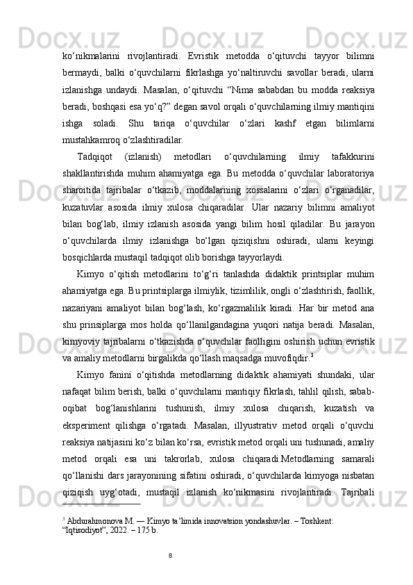 8ko‘nikmalarini   rivojlantiradi.   Evristik   metodda   o‘qituvchi   tayyor   bilimni
bermaydi,   balki   o‘quvchilarni   fikrlashga   yo‘naltiruvchi   savollar   beradi,   ularni
izlanishga   undaydi.   Masalan,   o‘qituvchi   “Nima   sababdan   bu   modda   reaksiya
beradi, boshqasi esa yo‘q?” degan savol orqali o‘quvchilarning ilmiy mantiqini
ishga   soladi.   Shu   tariqa   o‘quvchilar   o‘zlari   kashf   etgan   bilimlarni
mustahkamroq o‘zlashtiradilar.
Tadqiqot   (izlanish)   metodlari   o‘quvchilarning   ilmiy   tafakkurini
shakllantirishda   muhim   ahamiyatga   ega.   Bu   metodda   o‘quvchilar   laboratoriya
sharoitida   tajribalar   o‘tkazib,   moddalarning   xossalarini   o‘zlari   o‘rganadilar,
kuzatuvlar   asosida   ilmiy   xulosa   chiqaradilar.   Ular   nazariy   bilimni   amaliyot
bilan   bog‘lab,   ilmiy   izlanish   asosida   yangi   bilim   hosil   qiladilar.   Bu   jarayon
o‘quvchilarda   ilmiy   izlanishga   bo‘lgan   qiziqishni   oshiradi,   ularni   keyingi
bosqichlarda mustaqil tadqiqot olib borishga tayyorlaydi.
Kimyo   o‘qitish   metodlarini   to‘g‘ri   tanlashda   didaktik   printsiplar   muhim
ahamiyatga ega. Bu printsiplarga ilmiylik, tizimlilik, ongli o‘zlashtirish, faollik,
nazariyani   amaliyot   bilan   bog‘lash,   ko‘rgazmalilik   kiradi.   Har   bir   metod   ana
shu   prinsiplarga   mos   holda   qo‘llanilgandagina   yuqori   natija   beradi.   Masalan,
kimyoviy tajribalarni  o‘tkazishda  o‘quvchilar  faolligini oshirish uchun evristik
va amaliy metodlarni birgalikda qo‘llash maqsadga muvofiqdir. 3
Kimyo   fanini   o‘qitishda   metodlarning   didaktik   ahamiyati   shundaki,   ular
nafaqat bilim berish, balki o‘quvchilarni mantiqiy fikrlash, tahlil qilish, sabab-
oqibat   bog‘lanishlarini   tushunish,   ilmiy   xulosa   chiqarish,   kuzatish   va
eksperiment   qilishga   o‘rgatadi.   Masalan,   illyustrativ   metod   orqali   o‘quvchi
reaksiya natijasini ko‘z bilan ko‘rsa, evristik metod orqali uni tushunadi, amaliy
metod   orqali   esa   uni   takrorlab,   xulosa   chiqaradi.Metodlarning   samarali
qo‘llanishi   dars   jarayonining  sifatini   oshiradi,  o‘quvchilarda  kimyoga  nisbatan
qiziqish   uyg‘otadi,   mustaqil   izlanish   ko‘nikmasini   rivojlantiradi.   Tajribali
3
 Abdurahmonova M. ― Kimyo ta’limida innovatsion yondashuvlar. – Toshkent: 
“Iqtisodiyot”, 2022. – 175 b. 