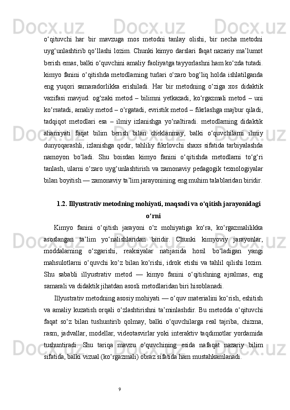 9o‘qituvchi   har   bir   mavzuga   mos   metodni   tanlay   olishi,   bir   necha   metodni
uyg‘unlashtirib qo‘llashi lozim. Chunki kimyo darslari faqat nazariy ma’lumot
berish emas, balki o‘quvchini amaliy faoliyatga tayyorlashni ham ko‘zda tutadi.
kimyo fanini o‘qitishda metodlarning turlari o‘zaro bog‘liq holda ishlatilganda
eng   yuqori   samaradorlikka   erishiladi.   Har   bir   metodning   o‘ziga   xos   didaktik
vazifasi   mavjud:   og‘zaki   metod   –   bilimni   yetkazadi,   ko‘rgazmali   metod   –   uni
ko‘rsatadi, amaliy metod – o‘rgatadi, evristik metod – fikrlashga majbur qiladi,
tadqiqot   metodlari   esa   –   ilmiy   izlanishga   yo‘naltiradi.   metodlarning   didaktik
ahamiyati   faqat   bilim   berish   bilan   cheklanmay,   balki   o‘quvchilarni   ilmiy
dunyoqarashli,   izlanishga   qodir,   tahliliy  fikrlovchi   shaxs   sifatida   tarbiyalashda
namoyon   bo‘ladi.   Shu   boisdan   kimyo   fanini   o‘qitishda   metodlarni   to‘g‘ri
tanlash, ularni  o‘zaro uyg‘unlashtirish va zamonaviy pedagogik texnologiyalar
bilan boyitish — zamonaviy ta’lim jarayonining eng muhim talablaridan biridir.
1.2. Illyustrativ metodning mohiyati, maqsadi va o‘qitish jarayonidagi
o‘rni
Kimyo   fanini   o‘qitish   jarayoni   o‘z   mohiyatiga   ko‘ra,   ko‘rgazmalilikka
asoslangan   ta’lim   yo‘nalishlaridan   biridir.   Chunki   kimyoviy   jarayonlar,
moddalarning   o‘zgarishi,   reaksiyalar   natijasida   hosil   bo‘ladigan   yangi
mahsulotlarni   o‘quvchi   ko‘z   bilan   ko‘rishi,   idrok   etishi   va   tahlil   qilishi   lozim.
Shu   sababli   illyustrativ   metod   —   kimyo   fanini   o‘qitishning   ajralmas,   eng
samarali va didaktik jihatdan asosli metodlaridan biri hisoblanadi.
Illyustrativ metodning asosiy mohiyati — o‘quv materialini ko‘rish, eshitish
va amaliy kuzatish orqali o‘zlashtirishni  ta’minlashdir. Bu metodda o‘qituvchi
faqat   so‘z   bilan   tushuntirib   qolmay,   balki   o‘quvchilarga   real   tajriba,   chizma,
rasm, jadvallar, modellar, videotasvirlar  yoki  interaktiv taqdimotlar  yordamida
tushuntiradi.   Shu   tariqa   mavzu   o‘quvchining   esida   nafaqat   nazariy   bilim
sifatida, balki vizual (ko‘rgazmali) obraz sifatida ham mustahkamlanadi. 