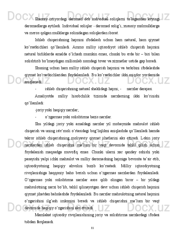 Shaxsiy   ixtiyordagi   daromad   deb   individual   soliqlarni   to’lagandan   keyingi
daromadlarga aytiladi. Individual soliqlar - daromad solig’i, xususiy molmulklarga
va meros qolgan mulklarga solinidagan soliqlardan iborat. 
Ishlab   chiqarishning   hajmini   ifodalash   uchun   ham   natural,   ham   qiymat
ko’rsatkichlari   qo’llaniladi.   Ammo   milliy   iqtisodiyot   ishlab   chiqarish   hajmini
natural  birliklarda amalda o’lchash mumkin emas, chunki bu erda bir – biri bilan
solishtirib bo’lmaydigan millionlab nomdagi tovar va xizmatlar ustida gap boradi. 
Shuning uchun ham milliy ishlab chiqarish hajmini va tarkibini ifodalashda
qiymat ko’rsatkichlaridan foydalaniladi. Bu ko’rsatkichlar ikki miqdor yordamida
aniqlanadi: 
- ishlab chiqarishning natural shaklidagi hajmi; -  narxlar darajasi. 
Amaliyotda   milliy   hisobchilik   tizimida   narxlarning   ikki   ko’rinishi
qo’llaniladi: 
-joriy yoki haqiqiy narxlar; 
- o’zgarmas yoki solishtirma bazis narxlar. 
Shu   yildagi   joriy   yoki   amaldagi   narxlar   yil   mobaynida   mahsulot   ishlab
chiqarish va uning iste’moli o’rtasidagi bog’liqlikni aniqlashda qo’llaniladi hamda
takror   ishlab   chiqarishning   moliyaviy   qiymat   jihatlarini   aks   ettiradi.   Lekin   joriy
narxlardan   ishlab   chiqarishni   ma’lum   bir   vaqt   davomida   tahlil   qilish   uchun
foydalanish   maqsadga   muvofiq   emas.   Chunki   ularni   xar   qanday   oshishi   yoki
pasayishi yalpi ichki mahsulot va milliy daromadning hajmiga bevosita ta’sir etib,
iqtisodiyotning   haqiqiy   ahvolini   buzib   ko’rsatadi.   Milliy   iqtisodiyotning
rivojlanishiga   haqqoniy   baho   berish   uchun   o’zgarmas   narxlardan   foydalaniladi.
O’zgarmas   yoki   solishtirma   narxlar   asos   qilib   olingan   biror   –   bir   yildagi
mahsulotning narxi bo’lib, tahlil qilinayotgan davr uchun ishlab chiqarish hajmini
qiymat jihatdan baholashda foydalaniladi. Bu narxlar mahsulotning natural hajmini
o’zgarishini   ilg’ash   imkonini   beradi   va   ishlab   chiqarishni   ma’lum   bir   vaqt
davomida haqiqiy o’zgarishini aks ettiradi.  
Mamlakat  iqtisodiy rivojlanishining joriy va solishtirma narxlardagi ifodasi
tubdan farqlanadi. 
11 