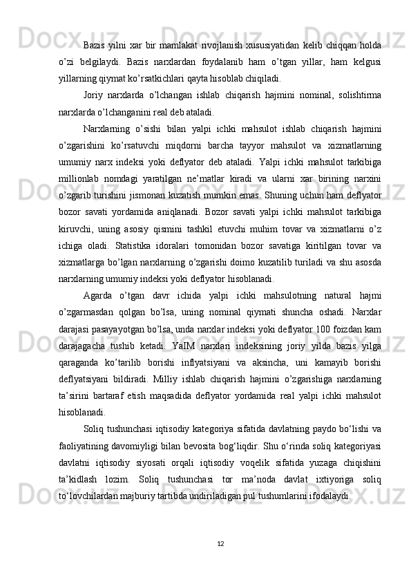 Bazis   yilni   xar   bir   mamlakat   rivojlanish   xususiyatidan   kelib   chiqqan   holda
o’zi   belgilaydi.   Bazis   narxlardan   foydalanib   ham   o’tgan   yillar,   ham   kelgusi
yillarning qiymat ko’rsatkichlari qayta hisoblab chiqiladi. 
Joriy   narxlarda   o’lchangan   ishlab   chiqarish   hajmini   nominal,   solishtirma
narxlarda o’lchanganini real deb ataladi. 
Narxlarning   o’sishi   bilan   yalpi   ichki   mahsulot   ishlab   chiqarish   hajmini
o’zgarishini   ko’rsatuvchi   miqdorni   barcha   tayyor   mahsulot   va   xizmatlarning
umumiy   narx   indeksi   yoki   deflyator   deb   ataladi.   Yalpi   ichki   mahsulot   tarkibiga
millionlab   nomdagi   yaratilgan   ne’matlar   kiradi   va   ularni   xar   birining   narxini
o’zgarib turishini jismonan kuzatish mumkin emas. Shuning uchun ham deflyator
bozor   savati   yordamida   aniqlanadi.   Bozor   savati   yalpi   ichki   mahsulot   tarkibiga
kiruvchi,   uning   asosiy   qismini   tashkil   etuvchi   muhim   tovar   va   xizmatlarni   o’z
ichiga   oladi.   Statistika   idoralari   tomonidan   bozor   savatiga   kiritilgan   tovar   va
xizmatlarga bo’lgan narxlarning o’zgarishi doimo kuzatilib turiladi va shu asosda
narxlarning umumiy indeksi yoki deflyator hisoblanadi. 
Agarda   o’tgan   davr   ichida   yalpi   ichki   mahsulotning   natural   hajmi
o’zgarmasdan   qolgan   bo’lsa,   uning   nominal   qiymati   shuncha   oshadi.   Narxlar
darajasi pasayayotgan bo’lsa, unda narxlar indeksi yoki deflyator 100 foizdan kam
darajagacha   tushib   ketadi.   YaIM   narxlari   indeksining   joriy   yilda   bazis   yilga
qaraganda   ko’tarilib   borishi   inflyatsiyani   va   aksincha,   uni   kamayib   borishi
deflyatsiyani   bildiradi.   Milliy   ishlab   chiqarish   hajmini   o’zgarishiga   narxlarning
ta’sirini   bartaraf   etish   maqsadida   deflyator   yordamida   real   yalpi   ichki   mahsulot
hisoblanadi. 
Soliq tushunchasi  iqtisodiy kategoriya sifatida davlatning paydo bo‘lishi va
faoliyatining davomiyligi bilan bevosita bog‘liqdir. Shu o‘rinda soliq kategoriyasi
davlatni   iqtisodiy   siyosati   orqali   iqtisodiy   voqelik   sifatida   yuzaga   chiqishini
ta’kidlash   lozim.   Soliq   tushunchasi   tor   ma’noda   davlat   ixtiyoriga   soliq
to‘lovchilardan majburiy tartibda undiriladigan pul tushumlarini ifodalaydi. 
12 