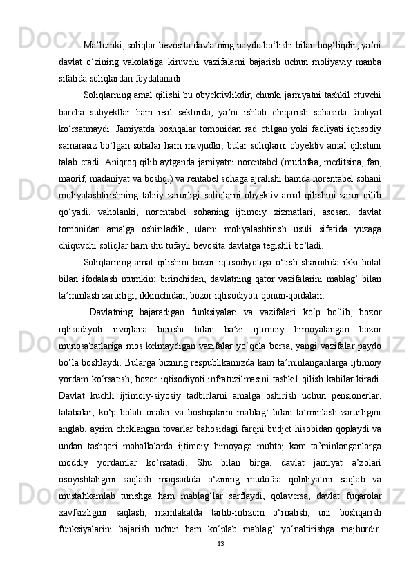 Ma’lumki, soliqlar bevosita davlatning paydo bo‘lishi bilan bog‘liqdir, ya’ni
davlat   o‘zining   vakolatiga   kiruvchi   vazifalarni   bajarish   uchun   moliyaviy   manba
sifatida soliqlardan foydalanadi. 
Soliqlarning amal qilishi bu obyektivlikdir, chunki jamiyatni tashkil etuvchi
barcha   subyektlar   ham   real   sektorda,   ya’ni   ishlab   chiqarish   sohasida   faoliyat
ko‘rsatmaydi.   Jamiyatda   boshqalar   tomonidan   rad   etilgan   yoki   faoliyati   iqtisodiy
samarasiz   bo‘lgan   sohalar   ham   mavjudki,  bular   soliqlarni  obyektiv  amal   qilishini
talab etadi. Aniqroq qilib aytganda jamiyatni norentabel (mudofaa, meditsina, fan,
maorif, madaniyat va boshq.) va rentabel sohaga ajralishi hamda norentabel sohani
moliyalashtirishning   tabiiy   zarurligi   soliqlarni   obyektiv   amal   qilishini   zarur   qilib
qo‘yadi,   vaholanki,   norentabel   sohaning   ijtimoiy   xizmatlari,   asosan,   davlat
tomonidan   amalga   oshiriladiki,   ularni   moliyalashtirish   usuli   sifatida   yuzaga
chiquvchi soliqlar ham shu tufayli bevosita davlatga tegishli bo‘ladi. 
Soliqlarning   amal   qilishini   bozor   iqtisodiyotiga   o‘tish   sharoitida   ikki   holat
bilan   ifodalash   mumkin:   birinchidan,   davlatning   qator   vazifalarini   mablag‘   bilan
ta’minlash zarurligi, ikkinchidan, bozor iqtisodiyoti qonun-qoidalari.
  Davlatning   bajaradigan   funksiyalari   va   vazifalari   ko‘p   bo‘lib,   bozor
iqtisodiyoti   rivojlana   borishi   bilan   ba’zi   ijtimoiy   himoyalangan   bozor
munosabatlariga  mos  kelmaydigan vazifalar   yo‘qola  borsa,  yangi  vazifalar  paydo
bo‘la boshlaydi. Bularga bizning respublikamizda kam ta’minlanganlarga ijtimoiy
yordam  ko‘rsatish, bozor  iqtisodiyoti  infratuzilmasini  tashkil  qilish kabilar  kiradi.
Davlat   kuchli   ijtimoiy-siyosiy   tadbirlarni   amalga   oshirish   uchun   pensionerlar,
talabalar,   ko‘p   bolali   onalar   va   boshqalarni   mablag‘   bilan   ta’minlash   zarurligini
anglab, ayrim cheklangan tovarlar bahosidagi farqni budjet hisobidan qoplaydi va
undan   tashqari   mahallalarda   ijtimoiy   himoyaga   muhtoj   kam   ta’minlanganlarga
moddiy   yordamlar   ko‘rsatadi.   Shu   bilan   birga,   davlat   jamiyat   a’zolari
osoyishtaligini   saqlash   maqsadida   o‘zining   mudofaa   qobiliyatini   saqlab   va
mustahkamlab   turishga   ham   mablag‘lar   sarflaydi,   qolaversa,   davlat   fuqarolar
xavfsizligini   saqlash,   mamlakatda   tartib-intizom   o‘rnatish,   uni   boshqarish
funksiyalarini   bajarish   uchun   ham   ko‘plab   mablag‘   yo‘naltirishga   majburdir.
13 