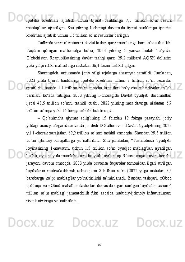 ipoteka   kreditlari   ajratish   uchun   tijorat   banklariga   7,0   trillion   so‘m   resurs
mablag‘lari   ajratilgan.   Shu   yilning   1-choragi   davomida   tijorat   banklariga   ipoteka
kreditlari ajratish uchun 1,6 trillion so‘m resurslar berilgan.
Tadbirda vazir o‘rinbosari davlat tashqi qarzi masalasiga ham to‘xtalib o‘tdi.
Taqdim   qilingan   ma’lumotga   ko‘ra,   2023   yilning   1   yanvar   holati   bo‘yicha
O‘zbekiston   Respublikasining   davlat   tashqi   qarzi   29,2   milliard   AQSH   dollarini
yoki yalpi ichki mahsulotga nisbatan 36,4 foizni tashkil qilgan.
Shuningdek,   anjumanda   joriy   yilgi   rejalarga   ahamiyat   qaratildi.   Jumladan,
2023   yilda   tijorat   banklariga   ipoteka   kreditlari   uchun   9   trillion   so‘m   resurslar
ajratilishi   hamda   1,1   trillion   so‘m   ipoteka   kreditlari   bo‘yicha   subsidiyalar   to‘lab
berilishi   ko‘zda   tutilgan.   2023   yilning   1-choragida   Davlat   byudjeti   daromadlari
ijrosi   48,5   trillion   so‘mni   tashkil   etishi,   2022   yilning   mos   davriga   nisbatan   6,7
trillion so‘mga yoki 16 foizga oshishi kutilmoqda.
–   Qo‘shimcha   qiymat   solig‘ining   15   foizdan   12   foizga   pasayishi   joriy
yildagi   asosiy   o‘zgarishlardandir,   –  dedi   D.Sultonov.   –  Davlat   byudjetining  2023
yil 1-chorak xarajatlari 62,2 trillion so‘mni tashkil etmoqda. Shundan 29,3 trillion
so‘mi   ijtimoiy   xarajatlarga   yo‘naltiriladi.   Shu   jumladan,   “Tashabbusli   byudjet»
loyihasining   1-mavsumi   uchun   1,5   trillion   so‘m   byudjet   mablag‘lari   ajratilgan
bo‘lib, ayni paytda mamlakatimiz bo‘ylab loyihaning 3-bosqichiga «ovoz berish»
jarayoni  davom etmoqda. 2023 yilda bevosita fuqarolar  tomonidan ilgari surilgan
loyihalarni   moliyalashtirish   uchun   jami   8   trillion   so‘m   (2022   yilga   nisbatan   3,5
barobarga   ko‘p)   mablag‘lar   yo‘naltirilishi   ta’minlanadi.   Bundan   tashqari,   «Obod
qishloq» va «Obod mahalla» dasturlari doirasida ilgari surilgan loyihalar uchun 4
trillion   so‘m   mablag‘   jamoatchilik   fikri   asosida   hududiy-ijtimoiy   infratuzilmani
rivojlantirishga yo‘naltiriladi.
15 
