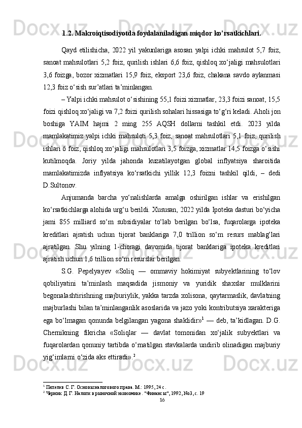1.2. Makroiqtisodiyotda foydalaniladigan miqdor ko’rsatkichlari.
Qayd  etilishicha,   2022  yil  yakunlariga  asosan   yalpi   ichki   mahsulot  5,7  foiz,
sanoat mahsulotlari 5,2 foiz, qurilish ishlari 6,6 foiz, qishloq xo‘jaligi mahsulotlari
3,6 foizga, bozor  xizmatlari  15,9 foiz, eksport 23,6 foiz, chakana savdo aylanmasi
12,3 foiz o‘sish sur’atlari ta’minlangan.
– Yalpi ichki mahsulot o‘sishining 55,1 foizi xizmatlar, 23,3 foizi sanoat, 15,5
foizi qishloq xo‘jaligi va 7,2 foizi qurilish sohalari hissasiga to‘g‘ri keladi. Aholi jon
boshiga   YAIM   hajmi   2   ming   255   AQSH   dollarni   tashkil   etdi.   2023   yilda
mamlakatimiz yalpi  ichki mahsuloti  5,3 foiz, sanoat  mahsulotlari  5,1 foiz, qurilish
ishlari 6 foiz, qishloq xo‘jaligi mahsulotlari 3,5 foizga, xizmatlar 14,5 foizga o‘sishi
kutilmoqda.   Joriy   yilda   jahonda   kuzatilayotgan   global   inflyatsiya   sharoitida
mamlakatimizda   inflyatsiya   ko‘rsatkichi   yillik   12,3   foizni   tashkil   qildi,   –   dedi
D.Sultonov.
Anjumanda   barcha   yo‘nalishlarda   amalga   oshirilgan   ishlar   va   erishilgan
ko‘rsatkichlarga alohida urg‘u berildi. Xususan, 2022 yilda Ipoteka dasturi bo‘yicha
jami   855   milliard   so‘m   subsidiyalar   to‘lab   berilgan   bo‘lsa,   fuqarolarga   ipoteka
kreditlari   ajratish   uchun   tijorat   banklariga   7,0   trillion   so‘m   resurs   mablag‘lari
ajratilgan.   Shu   yilning   1-choragi   davomida   tijorat   banklariga   ipoteka   kreditlari
ajratish uchun 1,6 trillion so‘m resurslar berilgan.
S.G.   Pepelyayev   «Soliq   —   ommaviy   hokimiyat   subyektlarining   to‘lov
qobiliyatini   ta’minlash   maqsadida   jismoniy   va   yuridik   shaxslar   mulklarini
begonalashtirishning majburiylik, yakka tarzda xolisona, qaytarmaslik, davlatning
majburlashi bilan ta’minlanganlik asoslarida va jazo yoki kontributsiya xarakteriga
ega bo‘lmagan qonunda belgilangan yagona shaklidir» 1
  — deb, ta’kidlagan. D.G.
Chernikning   fikricha   «Soliqlar   —   davlat   tomonidan   xo‘jalik   subyektlari   va
fuqarolardan qonuniy tartibda o‘rnatilgan stavkalarda undirib olinadigan majburiy
yig‘imlarni o‘zida aks ettiradi». 2
1
 Пепелев С. Г. Основы налогового права. М.: 1995, 24 с.
2
 Черник Д. Г. Налоги в рыночной экономике.  " Финансы ", 1992, No3,  с . 19
16 