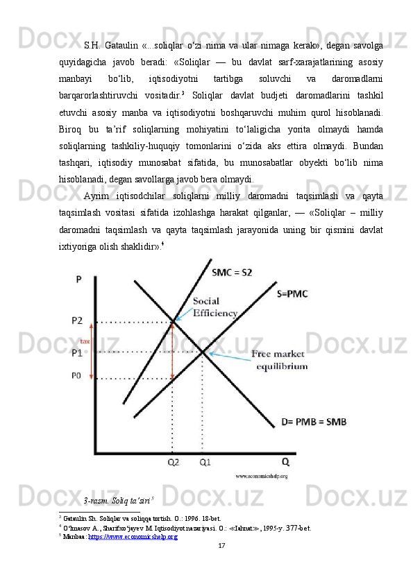 S.H.   Gataulin   «...soliqlar   o‘zi   nima   va   ular   nimaga   kerak»,   degan   savolga
quyidagicha   javob   beradi:   «Soliqlar   —   bu   davlat   sarf-xarajatlarining   asosiy
manbayi   bo‘lib,   iqtisodiyotni   tartibga   soluvchi   va   daromadlarni
barqarorlashtiruvchi   vositadir. 3
  Soliqlar   davlat   budjeti   daromadlarini   tashkil
etuvchi   asosiy   manba   va   iqtisodiyotni   boshqaruvchi   muhim   qurol   hisoblanadi.
Biroq   bu   ta’rif   soliqlarning   mohiyatini   to‘laligicha   yorita   olmaydi   hamda
soliqlarning   tashkiliy-huquqiy   tomonlarini   o‘zida   aks   ettira   olmaydi.   Bundan
tashqari,   iqtisodiy   munosabat   sifatida,   bu   munosabatlar   obyekti   bo‘lib   nima
hisoblanadi, degan savollarga javob bera olmaydi. 
Ayrim   iqtisodchilar   soliqlarni   milliy   daromadni   taqsimlash   va   qayta
taqsimlash   vositasi   sifatida   izohlashga   harakat   qilganlar,   —   «Soliqlar   –   milliy
daromadni   taqsimlash   va   qayta   taqsimlash   jarayonida   uning   bir   qismini   davlat
ixtiyoriga olish shaklidir». 4
3-rasm. Soliq ta’siri 5
3
 Gataulin Sh.  Soliqlar va soliqqa tortish. O.: 1996. 18-bet.
4
 O‘lmasov  А ., Sharifxo‘jayev  М .  Iqtisodiyot nazariyasi. O.:  ≪ Iahnat ≫ , 1995-y.  377-bet.
5
 Manbaa:  https://www.economicshelp.org
17 