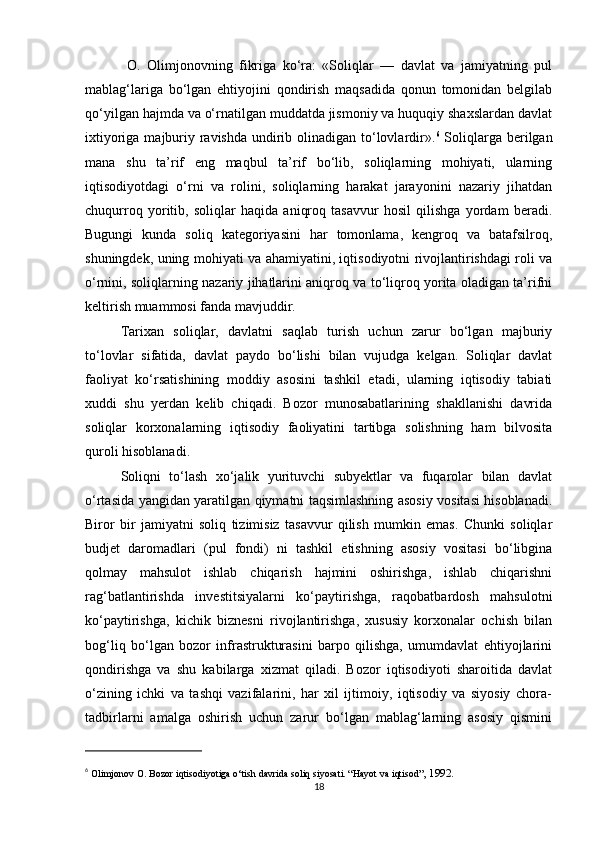   O.   Olimjonovning   fikriga   ko‘ra:   «Soliqlar   —   davlat   va   jamiyatning   pul
mablag‘lariga   bo‘lgan   ehtiyojini   qondirish   maqsadida   qonun   tomonidan   belgilab
qo‘yilgan hajmda va o‘rnatilgan muddatda jismoniy va huquqiy shaxslardan davlat
ixtiyoriga majburiy ravishda  undirib olinadigan to‘lovlardir». 6
  Soliqlarga berilgan
mana   shu   ta’rif   eng   maqbul   ta’rif   bo‘lib,   soliqlarning   mohiyati,   ularning
iqtisodiyotdagi   o‘rni   va   rolini,   soliqlarning   harakat   jarayonini   nazariy   jihatdan
chuqurroq   yoritib,   soliqlar   haqida   aniqroq   tasavvur   hosil   qilishga   yordam   beradi.
Bugungi   kunda   soliq   kategoriyasini   har   tomonlama,   kengroq   va   batafsilroq,
shuningdek, uning mohiyati va ahamiyatini, iqtisodiyotni rivojlantirishdagi roli va
o‘rnini, soliqlarning nazariy jihatlarini aniqroq va to‘liqroq yorita oladigan ta’rifni
keltirish muammosi fanda mavjuddir. 
Tarixan   soliqlar,   davlatni   saqlab   turish   uchun   zarur   bo‘lgan   majburiy
to‘lovlar   sifatida,   davlat   paydo   bo‘lishi   bilan   vujudga   kelgan.   Soliqlar   davlat
faoliyat   ko‘rsatishining   moddiy   asosini   tashkil   etadi,   ularning   iqtisodiy   tabiati
xuddi   shu   yerdan   kelib   chiqadi.   Bozor   munosabatlarining   shakllanishi   davrida
soliqlar   korxonalarning   iqtisodiy   faoliyatini   tartibga   solishning   ham   bilvosita
quroli hisoblanadi.
Soliqni   to‘lash   xo‘jalik   yurituvchi   subyektlar   va   fuqarolar   bilan   davlat
o‘rtasida yangidan yaratilgan qiymatni taqsimlashning asosiy vositasi hisoblanadi.
Biror   bir   jamiyatni   soliq   tizimisiz   tasavvur   qilish   mumkin   emas.   Chunki   soliqlar
budjet   daromadlari   (pul   fondi)   ni   tashkil   etishning   asosiy   vositasi   bo‘libgina
qolmay   mahsulot   ishlab   chiqarish   hajmini   oshirishga,   ishlab   chiqarishni
rag‘batlantirishda   investitsiyalarni   ko‘paytirishga,   raqobatbardosh   mahsulotni
ko‘paytirishga,   kichik   biznesni   rivojlantirishga,   xususiy   korxonalar   ochish   bilan
bog‘liq   bo‘lgan   bozor   infrastrukturasini   barpo   qilishga,   umumdavlat   ehtiyojlarini
qondirishga   va   shu   kabilarga   xizmat   qiladi.   Bozor   iqtisodiyoti   sharoitida   davlat
o‘zining   ichki   va   tashqi   vazifalarini,   har   xil   ijtimoiy,   iqtisodiy   va   siyosiy   chora-
tadbirlarni   amalga   oshirish   uchun   zarur   bo‘lgan   mablag‘larning   asosiy   qismini
6
 Olimjonov  О .  Bozor iqtisodiyotiga o‘tish davrida soliq siyosati. “Hayot va iqtisod” , 1992.
18 