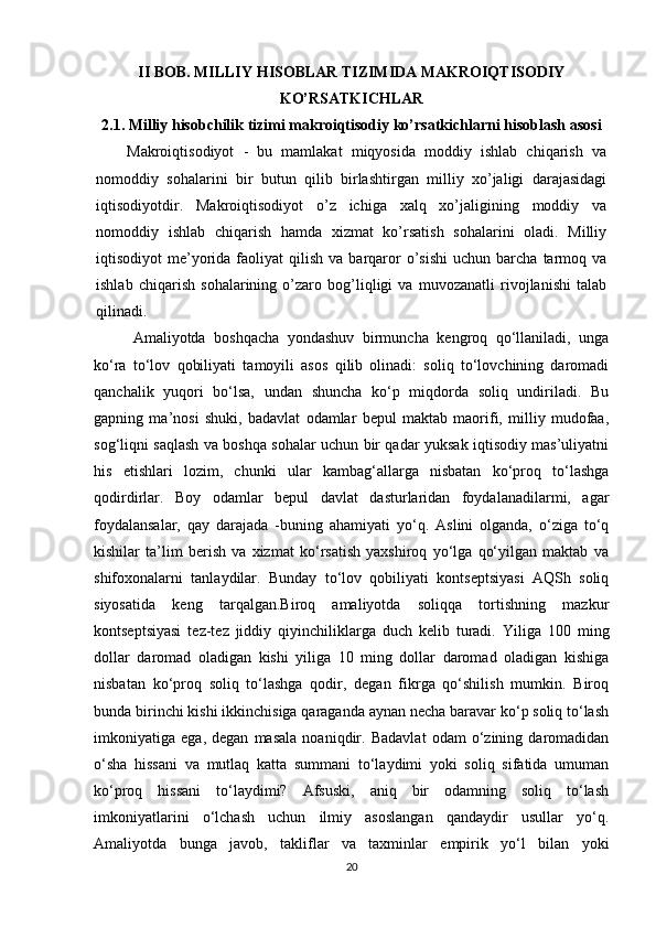 II BOB. MILLIY HISOBLAR TIZIMIDA MAKROIQTISODIY
KO’RSATKICHLAR
2.1. Milliy hisobchilik tizimi makroiqtisodiy ko’rsatkichlarni hisoblash asosi  
Makroiqtisodiyot   -   bu   mamlakat   miqyosida   moddiy   ishlab   chiqarish   va
nomoddiy   sohalarini   bir   butun   qilib   birlashtirgan   milliy   xo’jaligi   darajasidagi
iqtisodiyotdir.   Makroiqtisodiyot   o’z   ichiga   xalq   xo’jaligining   moddiy   va
nomoddiy   ishlab   chiqarish   hamda   xizmat   ko’rsatish   sohalarini   oladi.   Milliy
iqtisodiyot   me’yorida  faoliyat   qilish  va  barqaror  o’sishi   uchun  barcha  tarmoq  va
ishlab   chiqarish   sohalarining   o’zaro   bog’liqligi   va   muvozanatli   rivojlanishi   talab
qilinadi.
Amaliyotda   boshqacha   yondashuv   birmuncha   kengroq   qo‘llaniladi,   unga
ko‘ra   to‘lov   qobiliyati   tamoyili   asos   qilib   olinadi:   soliq   to‘lovchining   daromadi
qanchalik   yuqori   bo‘lsa,   undan   shuncha   ko‘p   miqdorda   soliq   undiriladi.   Bu
gapning   ma’nosi   shuki,   badavlat   odamlar   bepul   maktab   maorifi,   milliy   mudofaa,
sog‘liqni saqlash va boshqa sohalar uchun bir qadar yuksak iqtisodiy mas’uliyatni
his   etishlari   lozim,   chunki   ular   kambag‘allarga   nisbatan   ko‘proq   to‘lashga
qodirdirlar.   Boy   odamlar   bepul   davlat   dasturlaridan   foydalanadilarmi,   agar
foydalansalar,   qay   darajada   -buning   ahamiyati   yo‘q.   Aslini   olganda,   o‘ziga   to‘q
kishilar   ta’lim   berish   va   xizmat   ko‘rsatish   yaxshiroq   yo‘lga   qo‘yilgan   maktab   va
shifoxonalarni   tanlaydilar.   Bunday   to‘lov   qobiliyati   kontseptsiyasi   AQSh   soliq
siyosatida   keng   tarqalgan.Biroq   amaliyotda   soliqqa   tortishning   mazkur
kontseptsiyasi   tez-tez   jiddiy   qiyinchiliklarga   duch   kelib   turadi.   Yiliga   100   ming
dollar   daromad   oladigan   kishi   yiliga   10   ming   dollar   daromad   oladigan   kishiga
nisbatan   ko‘proq   soliq   to‘lashga   qodir,   degan   fikrga   qo‘shilish   mumkin.   Biroq
bunda birinchi kishi ikkinchisiga qaraganda aynan necha baravar ko‘p soliq to‘lash
imkoniyatiga   ega,   degan   masala   noaniqdir.   Badavlat   odam   o‘zining   daromadidan
o‘sha   hissani   va   mutlaq   katta   summani   to‘laydimi   yoki   soliq   sifatida   umuman
ko‘proq   hissani   to‘laydimi?   Afsuski,   aniq   bir   odamning   soliq   to‘lash
imkoniyatlarini   o‘lchash   uchun   ilmiy   asoslangan   qandaydir   usullar   yo‘q.
Amaliyotda   bunga   javob,   takliflar   va   taxminlar   empirik   yo‘l   bilan   yoki
20 