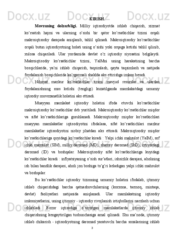 KIRISH.
Mavzuning   dolzarbligi.   Milliy   iqtisodiyotda   ishlab   chiqarish,   xizmat
ko’rsatish   hajmi   va   ularning   o’sishi   bir   qator   ko’rsatkichlar   tizimi   orqali
makroiqtisodiy   darajada   aniqlanib,   tahlil   qilinadi.   Makroiqtisodiy   ko’rsatkichlar
orqali  butun iqtisodiyotning holati  uning o’sishi  yoki  orqaga ketishi  tahlil qilinib,
xulosa   chiqariladi.   Ular   yordamida   davlat   o’z   iqtisodiy   siyosatini   belgilaydi.
Makroiqtisodiy   ko’rsatkichlar   tizimi,   YalMni   uning   harakatining   barcha
bosqichlarida,   ya’ni   ishlab   chiqarish,   taqsimlash,   qayta   taqsimlash   va   natijada
foydalanish bosqichlarida ko’rgazmali shaklda aks ettirishga imkon beradi.
Nihoyat   mazkur   ko’rsatkichlar   tizimi   mavjud   resurslar   va   ulardan
foydalanishning   mos   kelishi   (tengligi)   kuzatilganda   mamlakatdagi   umumiy
iqtisodiy muvozanatlik holatini aks ettiradi.
Muayyan   mamlakat   iqtisodiy   holatini   ifoda   etuvchi   ko’rsatkichlar
makroiqtisodiy ko’rsatkichlar deb yuritiladi. Makroiqtisodiy ko’rsatkichlar miqdor
va   sifat   ko’rsatkichlariga   guruhlanadi.   Makroiqtisodiy   miqdor   ko’rsatkichlari
muayyan   mamlakatlar   iqtisodiyotini   ifodalasa,   sifat   ko’rsatkichlari   mazkur
mamlakatlar   iqtisodiyotini   nisbiy   jihatdan   aks   ettiradi.   Makroiqtisodiy   miqdor
ko’rsatkichlariga quyidagi ko’rsatkichlar kiradi : Yalpi ichki mahsulot (YaIM), sof
ichki maxsulot  (SIM), milliy daromad (MD), shaxsiy  daromad (ShD), ixtiyordagi
daromad   (ID)   va   boshqalar.   Makroiqtisodiy   sifat   ko’rsatkichlariga   kuyidagi
ko’rsatkichlar kiradi : inflyatsiyaning o’sish sur’atlari, ishsizlik darajasi, aholining
ish bilan bandlik darajasi, aholi jon boshiga to’g’ri keladigan yalpi ichki mahsulot
va boshqalar.
Bu   ko’rsatkichlar   iqtisodiy   tizimning   umumiy   holatini   ifodalab,   ijtimoiy
ishlab   chiqarishdagi   barcha   qatnashuvchilarning   (korxona,   tarmoq,   mintaqa,
davlat)   faoliyatlari   natijasida   aniqlanadi.   Ular   mamlakatning   iqtisodiy
imkoniyatlarini, uning ijtimoiy - iqtisodiy rivojlanish istiqbollarini narxlash uchun
ishlatiladi.   Bozor   iqtisodiga   o’tayotgan   mamlakatlarda   ijtimoiy   ishlab
chiqarishning   kengaytirilgan   tushunchasiga   amal   qilinadi.   Shu   ma’noda,   ijtimoiy
ishlab   chikarish   -   iqtisodiyotning   daromad   yaratuvchi   barcha   soxalarining   ishlab
3 