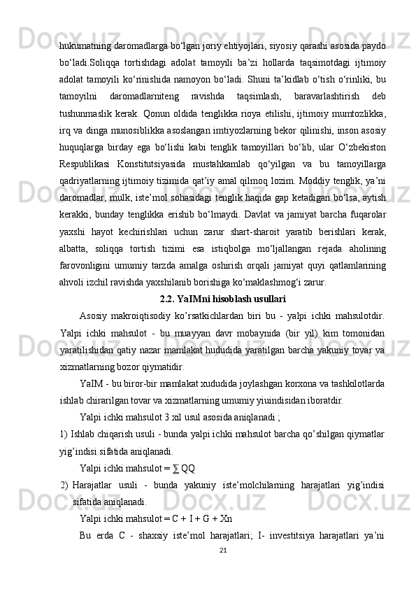 hukumatning daromadlarga bo‘lgan joriy ehtiyojlari, siyosiy qarashi asosida paydo
bo‘ladi.Soliqqa   tortishdagi   adolat   tamoyili   ba’zi   hollarda   taqsimotdagi   ijtimoiy
adolat   tamoyili   ko‘rinishida   namoyon   bo‘ladi.   Shuni   ta’kidlab   o‘tish   o‘rinliki,   bu
tamoyilni   daromadlarniteng   ravishda   taqsimlash,   baravarlashtirish   deb
tushunmaslik   kerak.   Qonun   oldida   tenglikka   rioya   etilishi,   ijtimoiy   mumtozlikka,
irq va dinga munosiblikka asoslangan imtiyozlarning bekor qilinishi, inson asosiy
huquqlarga   birday   ega   bo‘lishi   kabi   tenglik   tamoyillari   bo‘lib,   ular   O‘zbekiston
Respublikasi   Konstitutsiyasida   mustahkamlab   qo‘yilgan   va   bu   tamoyillarga
qadriyatlarning ijtimoiy tizimida qat’iy amal qilmoq lozim. Moddiy tenglik, ya’ni
daromadlar, mulk, iste’mol sohasidagi tenglik haqida gap ketadigan bo‘lsa, aytish
kerakki,   bunday   tenglikka   erishib   bo‘lmaydi.   Davlat   va   jamiyat   barcha   fuqarolar
yaxshi   hayot   kechirishlari   uchun   zarur   shart-sharoit   yaratib   berishlari   kerak,
albatta,   soliqqa   tortish   tizimi   esa   istiqbolga   mo‘ljallangan   rejada   aholining
farovonligini   umumiy   tarzda   amalga   oshirish   orqali   jamiyat   quyi   qatlamlarining
ahvoli izchil ravishda yaxshilanib borishiga ko‘maklashmog‘i zarur.
2.2. YaIMni hisoblash usullari
Asosiy   makroiqtisodiy   ko’rsatkichlardan   biri   bu   -   yalpi   ichki   mahsulotdir.
Yalpi   ichki   mahsulot   -   bu   muayyan   davr   mobaynida   (bir   yil)   kim   tomonidan
yaratilishidan qatiy nazar mamlakat hududida yaratilgan barcha yakuniy tovar va
xizmatlarning bozor qiymatidir.
YaIM - bu biror-bir mamlakat xududida joylashgan korxona va tashkilotlarda
ishlab chirarilgan tovar va xizmatlarning umumiy yiuindisidan iboratdir.
Yalpi ichki mahsulot 3 xil usul asosida aniqlanadi ;
1) Ishlab chiqarish usuli - bunda yalpi ichki mahsulot barcha qo’shilgan qiymatlar
yig’indisi sifatida aniqlanadi.
Yalpi ichki mahsulot =   QQ⅀
2) Harajatlar   usuli   -   bunda   yakuniy   iste’molchilarning   harajatlari   yig’indisi
sifatida aniqlanadi.
Yalpi ichki mahsulot = C + I + G + Xn
Bu   erda   C   -   shaxsiy   iste’mol   harajatlari;   I-   investitsiya   harajatlari   ya’ni
21 
