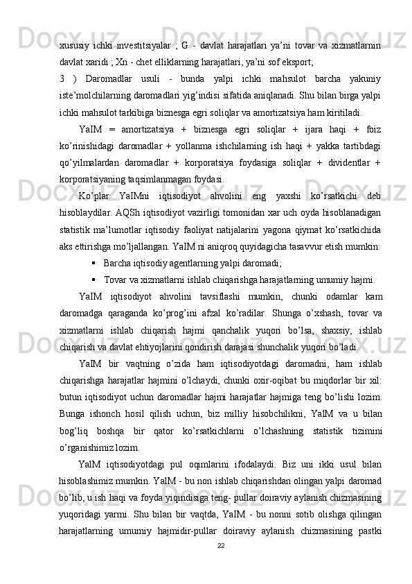 xususiy   ichki   investitsiyalar   ;   G   -   davlat   harajatlari   ya’ni   tovar   va   xizmatlarnin
davlat xaridi ; Xn - chet elliklarning harajatlari, ya’ni sof eksport;
3   )   Daromadlar   usuli   -   bunda   yalpi   ichki   mahsulot   barcha   yakuniy
iste’molchilarning daromadlari yig’indisi sifatida aniqlanadi. Shu bilan birga yalpi
ichki mahsulot tarkibiga biznesga egri soliqlar va amortizatsiya ham kiritiladi.
YaIM   =   amortizatsiya   +   biznesga   egri   soliqlar   +   ijara   haqi   +   foiz
ko’rinishidagi   daromadlar   +   yollanma   ishchilarning   ish   haqi   +   yakka   tartibdagi
qo’yilmalardan   daromadlar   +   korporatsiya   foydasiga   soliqlar   +   dividentlar   +
korporatsiyaning taqsimlanmagan foydasi.
Ko’plar   YaIMni   iqtisodiyot   ahvolini   eng   yaxshi   ko’rsatkichi   deb
hisoblaydilar. AQSh iqtisodiyot vazirligi tomonidan xar uch oyda hisoblanadigan
statistik   ma’lumotlar   iqtisodiy   faoliyat   natijalarini   yagona   qiymat   ko’rsatkichida
aks ettirishga mo’ljallangan. YaIM ni aniqroq quyidagicha tasavvur etish mumkin:
 Barcha iqtisodiy agentlarning yalpi daromadi;
 Tovar va xizmatlarni ishlab chiqarishga harajatlarning umumiy hajmi.
YaIM   iqtisodiyot   ahvolini   tavsiflashi   mumkin,   chunki   odamlar   kam
daromadga   qaraganda   ko’prog’ini   afzal   ko’radilar.   Shunga   o’xshash,   tovar   va
xizmatlarni   ishlab   chiqarish   hajmi   qanchalik   yuqori   bo’lsa,   shaxsiy,   ishlab
chiqarish va davlat ehtiyojlarini qondirish darajasi shunchalik yuqori bo’ladi.
YaIM   bir   vaqtning   o’zida   ham   iqtisodiyotdagi   daromadni,   ham   ishlab
chiqarishga   harajatlar   hajmini   o’lchaydi,   chunki   oxir-oqibat   bu   miqdorlar   bir   xil:
butun iqtisodiyot   uchun daromadlar  hajmi   harajatlar   hajmiga  teng bo’lishi  lozim.
Bunga   ishonch   hosil   qilish   uchun,   biz   milliy   hisobchilikni,   YalM   va   u   bilan
bog’liq   boshqa   bir   qator   ko’rsatkichlarni   o’lchashning   statistik   tizimini
o’rganishimiz lozim.
YalM   iqtisodiyotdagi   pul   oqimlarini   ifodalaydi.   Biz   uni   ikki   usul   bilan
hisoblashimiz mumkin. YalM - bu non ishlab chiqarishdan olingan yalpi daromad
bo’lib, u ish haqi va foyda yiqindisiga teng- pullar doiraviy aylanish chizmasining
yuqoridagi   yarmi.   Shu   bilan   bir   vaqtda,   YaIM   -   bu   nonni   sotib   olishga   qilingan
harajatlarning   umumiy   hajmidir-pullar   doiraviy   aylanish   chizmasining   pastki
22 