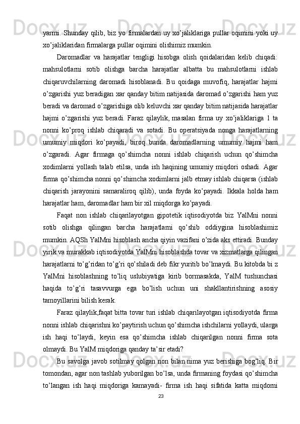yarmi. Shunday qilib, biz yo firmalardan uy xo’jaliklariga pullar oqimini yoki uy
xo’jaliklaridan firmalarga pullar oqimini olishimiz mumkin.
Daromadlar   va   harajatlar   tengligi   hisobga   olish   qoidalaridan   kelib   chiqadi:
mahsulotlarni   sotib   olishga   barcha   harajatlar   albatta   bu   mahsulotlarni   ishlab
chiqaruvchilarning   daromadi   hisoblanadi.   Bu   qoidaga   muvofiq,   harajatlar   hajmi
o’zgarishi yuz beradigan xar qanday bitim natijasida daromad o’zgarishi ham yuz
beradi va daromad o’zgarishiga olib keluvchi xar qanday bitim natijasida harajatlar
hajmi   o’zgarishi   yuz   beradi.   Faraz   qilaylik,   masalan   firma   uy   xo’jaliklariga   1   ta
nonni   ko’proq   ishlab   chiqaradi   va   sotadi.   Bu   operatsiyada   nonga   harajatlarning
umumiy   miqdori   ko’payadi,   biroq   bunda   daromadlarning   umumiy   hajmi   ham
o’zgaradi.   Agar   firmaga   qo’shimcha   nonni   ishlab   chiqarish   uchun   qo’shimcha
xodimlarni   yollash   talab   etilsa,   unda   ish   haqining   umumiy   miqdori   oshadi.   Agar
firma qo’shimcha nonni qo’shimcha xodimlarni jalb etmay ishlab chiqarsa (ishlab
chiqarish   jarayonini   samaraliroq   qilib),   unda   foyda   ko’payadi.   Ikkala   holda   ham
harajatlar ham, daromadlar ham bir xil miqdorga ko’payadi.
Faqat   non   ishlab   chiqarilayotgan   gipotetik   iqtisodiyotda   biz   YalMni   nonni
sotib   olishga   qilingan   barcha   harajatlarni   qo’shib   oddiygina   hisoblashimiz
mumkin. AQSh YalMni hisoblash ancha qiyin vazifani o’zida aks ettiradi. Bunday
yirik va murakkab iqtisodiyotda YalMni hisoblashda tovar va xizmatlarga qilingan
harajatlarni to’g’ridan to’g’ri qo’shiladi deb fikr yuritib bo’lmaydi. Bu kitobda bi z
YalMni   hisoblashning   to’liq   uslubiyatiga   kirib   bormasakda,   YalM   tushunchasi
haqida   to’g’ri   tasavvurga   ega   bo’lish   uchun   uni   shakllantirishning   asosiy
tamoyillarini bilish kerak.
Faraz qilaylik,faqat bitta tovar turi ishlab chiqarilayotgan iqtisodiyotda firma
nonni ishlab chiqarishni ko’paytirish uchun qo’shimcha ishchilarni yollaydi, ularga
ish   haqi   to’laydi,   keyin   esa   qo’shimcha   ishlab   chiqarilgan   nonni   firma   sota
olmaydi. Bu YalM miqdoriga qanday ta’sir etadi?
Bu savolga javob sotilmay qolgan non bilan nima yuz berishiga bog’liq. Bir
tomondan, agar non tashlab yuborilgan bo’lsa, unda firmaning foydasi qo’shimcha
to’langan   ish   haqi   miqdoriga   kamayadi-   firma   ish   haqi   sifatida   katta   miqdorni
23 