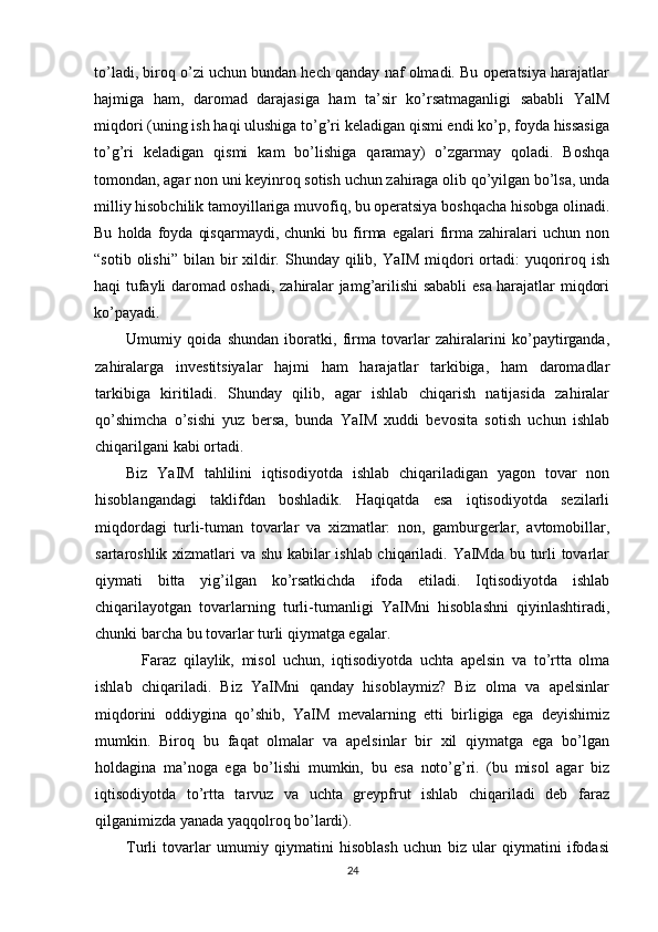 to’ladi, biroq o’zi uchun bundan hech qanday naf olmadi. Bu operatsiya harajatlar
hajmiga   ham,   daromad   darajasiga   ham   ta’sir   ko’rsatmaganligi   sababli   YalM
miqdori (uning ish haqi ulushiga to’g’ri keladigan qismi endi ko’p, foyda hissasiga
to’g’ri   keladigan   qismi   kam   bo’lishiga   qaramay)   o’zgarmay   qoladi.   Boshqa
tomondan, agar non uni keyinroq sotish uchun zahiraga olib qo’yilgan bo’lsa, unda
milliy hisobchilik tamoyillariga muvofiq, bu operatsiya boshqacha hisobga olinadi.
Bu   holda  foyda   qisqarmaydi,   chunki   bu  firma   egalari   firma   zahiralari   uchun   non
“sotib  olishi”  bilan bir  xildir. Shunday  qilib,  YaIM  miqdori  ortadi:  yuqoriroq ish
haqi tufayli daromad oshadi, zahiralar jamg’arilishi sababli esa harajatlar miqdori
ko’payadi.
Umumiy   qoida   shundan   iboratki,   firma   tovarlar   zahiralarini   ko’paytirganda,
zahiralarga   investitsiyalar   hajmi   ham   harajatlar   tarkibiga,   ham   daromadlar
tarkibiga   kiritiladi.   Shunday   qilib,   agar   ishlab   chiqarish   natijasida   zahiralar
qo’shimcha   o’sishi   yuz   bersa,   bunda   YaIM   xuddi   bevosita   sotish   uchun   ishlab
chiqarilgani kabi ortadi.
Biz   YaIM   tahlilini   iqtisodiyotda   ishlab   chiqariladigan   yagon   tovar   non
hisoblangandagi   taklifdan   boshladik.   Haqiqatda   esa   iqtisodiyotda   sezilarli
miqdordagi   turli-tuman   tovarlar   va   xizmatlar:   non,   gamburgerlar,   avtomobillar,
sartaroshlik xizmatlari va shu kabilar ishlab chiqariladi. YaIMda bu turli tovarlar
qiymati   bitta   yig’ilgan   ko’rsatkichda   ifoda   etiladi.   Iqtisodiyotda   ishlab
chiqarilayotgan   tovarlarning   turli-tumanligi   YaIMni   hisoblashni   qiyinlashtiradi,
chunki barcha bu tovarlar turli qiymatga egalar.
Faraz   qilaylik,   misol   uchun,   iqtisodiyotda   uchta   apelsin   va   to’rtta   olma
ishlab   chiqariladi.   Biz   YaIMni   qanday   hisoblaymiz?   Biz   olma   va   apelsinlar
miqdorini   oddiygina   qo’shib,   YaIM   mevalarning   etti   birligiga   ega   deyishimiz
mumkin.   Biroq   bu   faqat   olmalar   va   apelsinlar   bir   xil   qiymatga   ega   bo’lgan
holdagina   ma’noga   ega   bo’lishi   mumkin,   bu   esa   noto’g’ri.   (bu   misol   agar   biz
iqtisodiyotda   to’rtta   tarvuz   va   uchta   greypfrut   ishlab   chiqariladi   deb   faraz
qilganimizda yanada yaqqolroq bo’lardi).
Turli   tovarlar   umumiy   qiymatini   hisoblash   uchun   biz   ular   qiymatini   ifodasi
24 