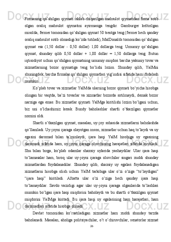 Firmaning qo’shilgan qiymati ishlab chiqarilgan mahsulot qiymatidan firma sotib
olgan   oraliq   mahsulot   qiymatini   ayirmasiga   tengdir.   Gamburger   keltirilgan
misolda, fermer tomonidan qo’shilgan qiymat 50 tsentga teng (fermer hech qanday
oraliq mahsulot sotib olmasligi ko’zda tutiladi), MalDonalds tomonidan qo’shilgan
qiymat   esa   (1,50   dollar   -   0,50   dollar)   1,00   dollarga   teng.   Umumiy   qo’shilgan
qiymat,   shunday   qilib   0,50   dollar   +   1,00   dollar   =   1,50   dollarga   teng.   Butun
iqtisodiyot uchun qo’shilgan qiymatning umumiy miqdori barcha yakuniy tovar va
xizmatlarning   bozor   qiymatiga   teng   bo’lishi   lozim.   Shunday   qilib,   YaIMni
shuningdek, barcha firmalar qo’shilgan qiymatlari yig’indisi sifatida ham ifodalash
mumkin.
Ko’plab tovar va xizmatlar YalMda ularning bozor qiymati bo’yicha hisobga
olingan   bir   vaqtda,   ba’zi   tovarlar   va   xizmatlar   bozorda   sotilmaydi,   demak   bozor
narxiga ega emas. Bu xizmatlar qiymati YalMga kiritilishi lozim bo’lgani uchun,
biz   uni   o’lchashimiz   kerak.   Bundy   baholashlar   shartli   o’tkazilgan   qiymatlar
nomini oldi.
Shartli  o’tkazilgan qiymat, masalan,  uy-joy sohasida xizmatlarni  baholashda
qo’llaniladi. Uy-joyni ijaraga olayotgan inson, xizmatlar uchun haq to’laydi va uy
egasini   daromad   bilan   ta’minlaydi;   ijara   haqi   YalM   hisobiga   uy   egasining
daromadi   sifatida   ham,   uy-joyni   ijaraga   oluvchining   harajatlari   sifatida   kiritiladi.
Shu   bilan   birga,   ko’plab   odamlar   shaxsiy   uylarida   yashaydilar.   Ular   ijara   haqi
to’lamasalar   ham,   biroq   ular   uy-joyni   ijaraga   oluvchilar   singari   xuddi   shunday
xizmatlardan   foydalanadilar.   Shunday   qilib,   shaxsiy   uy   egalari   foydalanadigan
xizmatlarni   hisobga   olish   uchun   YaIM   tarkibiga   ular   o’zi   o’ziga   “to’laydigan”
“ijara   haqi”   kiritiladi.   Albatta   ular   o’zi   o’ziga   hech   qanday   ijara   haqi
to’lamaydilar.   Savdo   vazirligi   agar   ular   uy-joyni   ijaraga   olganlarida   to’lashlari
mumkin   bo’lgan   ijara   haqi   miqdorini   baholaydi   va   bu   shartli   o’tkazilgan   qiymat
miqdorini   YaIMga   kiritadi.   Bu   ijara   haqi   uy   egalarining   ham   harajatlari,   ham
daromadlari sifatida hisobga olinadi.
Davlat   tomonidan   ko’rsatiladigan   xizmatlar   ham   xuddi   shunday   tarzda
baholanadi. Masalan, aholiga politsiyachilar, o’t o’chiruvchilar, senatorlar xizmat
26 