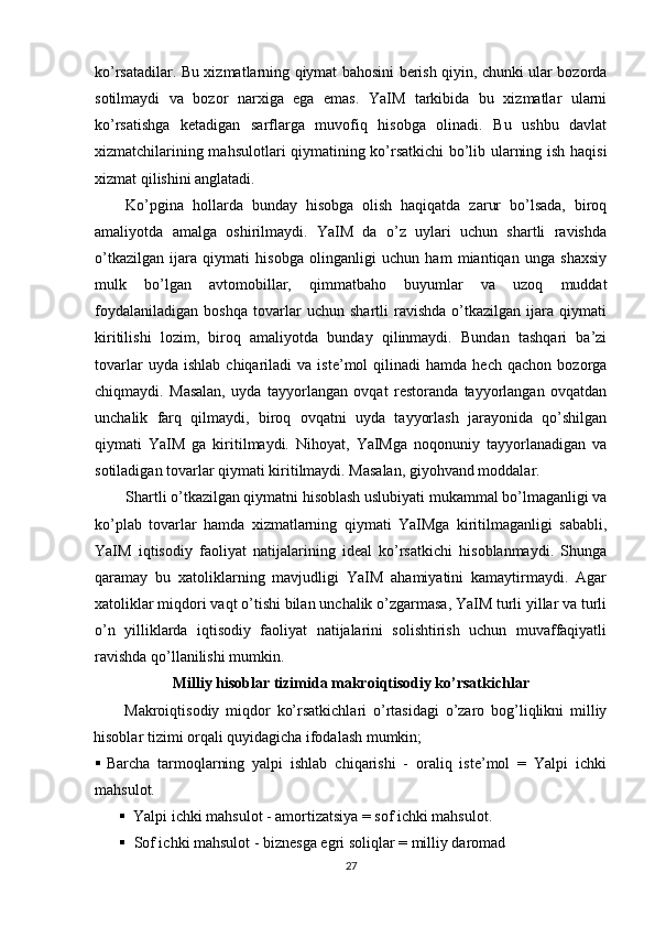 ko’rsatadilar. Bu xizmatlarning qiymat bahosini berish qiyin, chunki ular bozorda
sotilmaydi   va   bozor   narxiga   ega   emas.   YaIM   tarkibida   bu   xizmatlar   ularni
ko’rsatishga   ketadigan   sarflarga   muvofiq   hisobga   olinadi.   Bu   ushbu   davlat
xizmatchilarining mahsulotlari qiymatining ko’rsatkichi bo’lib ularning ish haqisi
xizmat qilishini anglatadi.
Ko’pgina   hollarda   bunday   hisobga   olish   haqiqatda   zarur   bo’lsada,   biroq
amaliyotda   amalga   oshirilmaydi.   YaIM   da   o’z   uylari   uchun   shartli   ravishda
o’tkazilgan   ijara   qiymati   hisobga   olinganligi   uchun   ham   miantiqan   unga   shaxsiy
mulk   bo’lgan   avtomobillar,   qimmatbaho   buyumlar   va   uzoq   muddat
foydalaniladigan   boshqa   tovarlar   uchun   shartli   ravishda   o’tkazilgan   ijara   qiymati
kiritilishi   lozim,   biroq   amaliyotda   bunday   qilinmaydi.   Bundan   tashqari   ba’zi
tovarlar   uyda  ishlab   chiqariladi   va  iste’mol   qilinadi   hamda   hech   qachon  bozorga
chiqmaydi.   Masalan,   uyda   tayyorlangan   ovqat   restoranda   tayyorlangan   ovqatdan
unchalik   farq   qilmaydi,   biroq   ovqatni   uyda   tayyorlash   jarayonida   qo’shilgan
qiymati   YaIM   ga   kiritilmaydi.   Nihoyat,   YaIMga   noqonuniy   tayyorlanadigan   va
sotiladigan tovarlar qiymati kiritilmaydi. Masalan, giyohvand moddalar.
Shartli o’tkazilgan qiymatni hisoblash uslubiyati mukammal bo’lmaganligi va
ko’plab   tovarlar   hamda   xizmatlarning   qiymati   YaIMga   kiritilmaganligi   sababli,
YaIM   iqtisodiy   faoliyat   natijalarining   ideal   ko’rsatkichi   hisoblanmaydi.   Shunga
qaramay   bu   xatoliklarning   mavjudligi   YaIM   ahamiyatini   kamaytirmaydi.   Agar
xatoliklar miqdori vaqt o’tishi bilan unchalik o’zgarmasa, YaIM turli yillar va turli
o’n   yilliklarda   iqtisodiy   faoliyat   natijalarini   solishtirish   uchun   muvaffaqiyatli
ravishda qo’llanilishi mumkin.
Milliy hisoblar tizimida makroiqtisodiy ko’rsatkichlar
Makroiqtisodiy   miqdor   ko’rsatkichlari   o’rtasidagi   o’zaro   bog’liqlikni   milliy
hisoblar tizimi orqali quyidagicha ifodalash mumkin;
 Barcha   tarmoqlarning   yalpi   ishlab   chiqarishi   -   oraliq   iste’mol   =   Yalpi   ichki
mahsulot.
 Yalpi ichki mahsulot - amortizatsiya = sof ichki mahsulot.
 Sof ichki mahsulot - biznesga egri soliqlar = milliy daromad
27 