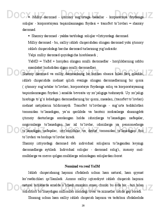  Milliy   daromad   -   ijtimoiy   sug’urtaga   badallar   -   korporatsiya   foydasiga
soliqlar   -   korporatsiyani   taqsimlanmagan   foydasi   +   transfert   to’lovlari   =   shaxsiy
daromad.
 Shaxsiy daromad - yakka tartibdagi soliqlar =Ixtiyordagi daromad.
Milliy daromad - bu, milliy ishlab chiqarishdan olingan daromad yoki ijtimoiy
ishlab chiqarishdagi barcha daromad turlarining yig’indisidir.
Yalpi milliy daromad quyidagicha hisoblanadi ;
YaMD   =   YalM   +   horijdan   olingan   omilli   daromadlar   -   horijliklarning   ushbu
mamlakat hududidan olgan omilli daromadlari.
Shaxsiy   daromad   va   milliy   daromadning   bir-biridan   shunisi   bilan   farq   qiladiki,
ishlab   chiqarishda   mehnat   qilish   evaziga   olingan   daromadlarning   bir   qismi
(   ijtimoiy   sug’urtalar   to’lovlari,  korporatsiya   foydasiga   soliq   va   korporatsiyaning
taqsimlanmagan foydasi ) amalda bevosita uy xo’jaligiga tushmaydi. Uy xo’jaligi
hisobiga to’g’ri keladigan daromadlarning bir qismi, masalan, (transfert to’lovlari)
mehnat   natijalarini   bildirmaydi.   Transfert   to’lovlariga   -   sug’urta   tashkilotlari
tomonidan   to’lanadigan,   ya’ni   qarilikda   va   baxtsiz   xodisalarga   shuningdek
ijtimoiy   dasturlarga   asoslangan   holda   ishsizlarga   to’lanadigan   nafaqalar,
nogironlarga   to’lanadigan   har   xil   to’lovlar,   ishsizlarga   va   pensionerlarga
to’lanadigan   nafaqalar,   iste’molchilar   va   davlat   tomonidan   to’lanadigan   foiz
to’lovlari va boshqa to’lovlar kiradi.
Shaxsiy   ixtiyordagi   daromad   deb   individual   soliqlarni   to’lagandan   keyingi
daromadlarga   aytiladi.   Individual   soliqlar   -   daromad   solig’i,   xususiy   mol-
mulklarga va meros qolgan mulklarga solinidagan soliqlardan iborat.
Nominal va real YaIM
Ishlab   chiqarishning   hajmini   ifodalash   uchun   ham   natural,   ham   qiymat
ko’rsatkichlari   qo’llaniladi.   Ammo   milliy   iqtisodiyot   ishlab   chiqarish   hajmini
natural  birliklarda amalda o’lchash mumkin emas, chunki bu erda bir  - biri  bilan
solishtirib bo’lmaydigan millionlab nomdagi tovar va xizmatlar ustida gap boradi.
Shuning   uchun   ham   milliy   ishlab   chiqarish   hajmini   va   tarkibini   ifodalashda
28 