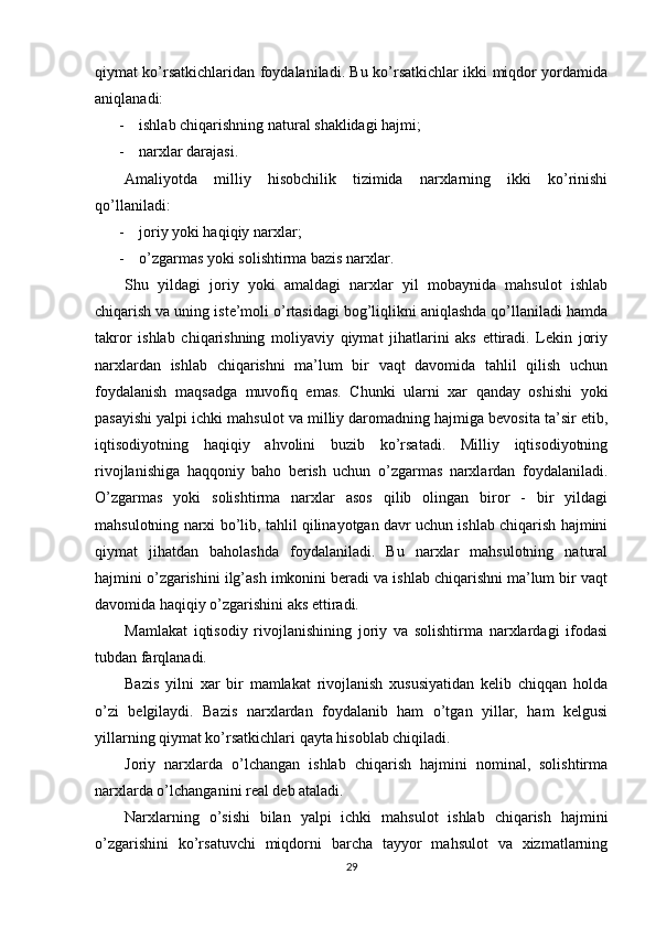 qiymat ko’rsatkichlaridan foydalaniladi. Bu ko’rsatkichlar ikki miqdor yordamida
aniqlanadi:
- ishlab chiqarishning natural shaklidagi hajmi; 
- narxlar darajasi.
Amaliyotda   milliy   hisobchilik   tizimida   narxlarning   ikki   ko’rinishi
qo’llaniladi:
- joriy yoki haqiqiy narxlar;
- o’zgarmas yoki solishtirma bazis narxlar.
Shu   yildagi   joriy   yoki   amaldagi   narxlar   yil   mobaynida   mahsulot   ishlab
chiqarish va uning iste’moli o’rtasidagi bog’liqlikni aniqlashda qo’llaniladi hamda
takror   ishlab   chiqarishning   moliyaviy   qiymat   jihatlarini   aks   ettiradi.   Lekin   joriy
narxlardan   ishlab   chiqarishni   ma’lum   bir   vaqt   davomida   tahlil   qilish   uchun
foydalanish   maqsadga   muvofiq   emas.   Chunki   ularni   xar   qanday   oshishi   yoki
pasayishi yalpi ichki mahsulot va milliy daromadning hajmiga bevosita ta’sir etib,
iqtisodiyotning   haqiqiy   ahvolini   buzib   ko’rsatadi.   Milliy   iqtisodiyotning
rivojlanishiga   haqqoniy   baho   berish   uchun   o’zgarmas   narxlardan   foydalaniladi.
O’zgarmas   yoki   solishtirma   narxlar   asos   qilib   olingan   biror   -   bir   yildagi
mahsulotning narxi bo’lib, tahlil qilinayotgan davr uchun ishlab chiqarish hajmini
qiymat   jihatdan   baholashda   foydalaniladi.   Bu   narxlar   mahsulotning   natural
hajmini o’zgarishini ilg’ash imkonini beradi va ishlab chiqarishni ma’lum bir vaqt
davomida haqiqiy o’zgarishini aks ettiradi.
Mamlakat   iqtisodiy   rivojlanishining   joriy   va   solishtirma   narxlardagi   ifodasi
tubdan farqlanadi.
Bazis   yilni   xar   bir   mamlakat   rivojlanish   xususiyatidan   kelib   chiqqan   holda
o’zi   belgilaydi.   Bazis   narxlardan   foydalanib   ham   o’tgan   yillar,   ham   kelgusi
yillarning qiymat ko’rsatkichlari qayta hisoblab chiqiladi.
Joriy   narxlarda   o’lchangan   ishlab   chiqarish   hajmini   nominal,   solishtirma
narxlarda o’lchanganini real deb ataladi.
Narxlarning   o’sishi   bilan   yalpi   ichki   mahsulot   ishlab   chiqarish   hajmini
o’zgarishini   ko’rsatuvchi   miqdorni   barcha   tayyor   mahsulot   va   xizmatlarning
29 