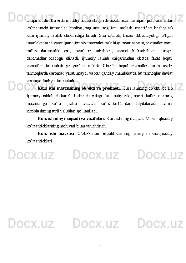chiqarishidir. Bu erda moddiy ishlab chiqarish soxalaridan tashqari, pulli xizmatlar
ko’rsatuvchi   tarmoqlar   (moliya,   sug’urta,   sog’liqni   saqlash,   maorif   va   boshqalar)
xam   ijtimoiy   ishlab   chikarishga   kiradi.   Shu   sababli,   Bozor   iktisodiyotiga   o’tgan
mamlakatlarda yaratilgan ijtimoiy maxsulot tarkibiga tovarlar xam, xizmatlar xam,
milliy   daromadda   esa,   tovarlarni   sotishdan,   xizmat   ko’rsatishdan   olingan
daromadlar   xisobga   olinadi,   ijtimoiy   ishlab   chiqarishdan   chetda   fakat   bepul
xizmatlar   ko’rsatish   jarayonlari   qoladi.   Chunki   bepul   xizmatlar   ko’rsatuvchi
tarmoqlarda daromad yaratilmaydi va xar qanday mamlakatda bu tarmoqlar davlat
xisobiga faoliyat ko’rsatadi. 
Kurs   ishi   mavzusining   ob’ekti   va   predmeti.   Kurs   ishining   ob’ekti   bo’lib
Ijtimoiy   ishlab   chikarish   tushunchasidagi   farq   natijasida,   mamlakatlar   o’zining
mazmuniga   ko’ra   ajratib   turuvchi   ko’rsatkichlardan   foydalanadi,   ularni
xisoblashning turli uslublari qo’llaniladi.
Kurs ishining maqsadi va vazifalari.  Kurs ishning maqsadi Makroiqtisodiy
ko’rsatkichlarning mohiyati bilan tanishtirish
Kurs   ishi   mavzusi :   O’zbekiston   respublikasining   asosiy   makroiqtisodiy
ko’rsatkichlari.
4 