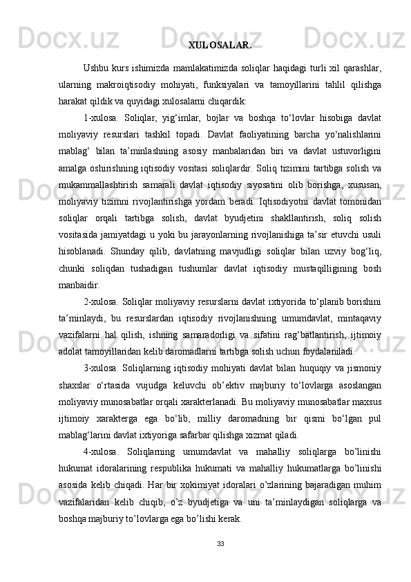 XULOSALAR .
Ushbu   kurs   ishimizda   mamlakatimizda   soliqlar   haqidagi   turli   xil   qarashlar,
ularning   makroiqtisodiy   mohiyati,   funksiyalari   va   tamoyillarini   tahlil   qilishga
harakat qildik va quyidagi xulosalarni chiqardik:
1-xulosa.   Soliqlar,   yig‘imlar,   bojlar   va   boshqa   to‘lovlar   hisobiga   davlat
moliyaviy   resurslari   tashkil   topadi.   Davlat   faoliyatining   barcha   yo‘nalishlarini
mablag‘   bilan   ta’minlashning   asosiy   manbalaridan   biri   va   davlat   ustuvorligini
amalga oshirishning iqtisodiy vositasi  soliqlardir. Soliq tizimini  tartibga solish va
mukammallashtirish   samarali   davlat   iqtisodiy   siyosatini   olib   borishga,   xususan,
moliyaviy   tizimni   rivojlantirishga   yordam   beradi.   Iqtisodiyotni   davlat   tomonidan
soliqlar   orqali   tartibga   solish,   davlat   byudjetini   shakllantirish,   soliq   solish
vositasida jamiyatdagi  u yoki  bu jarayonlarning rivojlanishiga ta’sir  etuvchi  usuli
hisoblanadi.   Shunday   qilib,   davlatning   mavjudligi   soliqlar   bilan   uzviy   bog‘liq,
chunki   soliqdan   tushadigan   tushumlar   davlat   iqtisodiy   mustaqilligining   bosh
manbaidir. 
2-xulosa. Soliqlar moliyaviy resurslarni davlat ixtiyorida to‘planib borishini
ta’minlaydi,   bu   resurslardan   iqtisodiy   rivojlanishning   umumdavlat,   mintaqaviy
vazifalarni   hal   qilish,   ishning   samaradorligi   va   sifatini   rag‘batlantirish,   ijtimoiy
adolat tamoyillaridan kelib daromadlarni tartibga solish uchun foydalaniladi. 
3-xulosa.   Soliqlarning   iqtisodiy   mohiyati   davlat   bilan   huquqiy   va   jismoniy
shaxslar   o‘rtasida   vujudga   keluvchi   ob’ektiv   majburiy   to‘lovlarga   asoslangan
moliyaviy munosabatlar orqali xarakterlanadi. Bu moliyaviy munosabatlar maxsus
ijtimoiy   xarakterga   ega   bo‘lib,   milliy   daromadning   bir   qismi   bo‘lgan   pul
mablag‘larini davlat ixtiyoriga safarbar qilishga xizmat qiladi. 
4-xulosa.   Soliqlarning   umumdavlat   va   mahalliy   soliqlarga   bo’linishi
hukumat   idoralarining   respublika   hukumati   va   mahalliy   hukumatlarga   bo’linishi
asosida   kelib   chiqadi.   Har   bir   xokimiyat   idoralari   o’zlarining   bajaradigan   muhim
vazifalaridan   kelib   chiqib,   o’z   byudjetiga   va   uni   ta’minlaydigan   soliqlarga   va
boshqa majburiy to’lovlarga ega bo’lishi kerak. 
33 