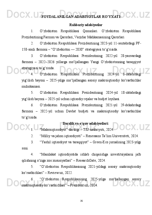 FOYDALANILGAN ADABIYOTLAR RO’YXATI:
Rahbariy adabiyotlar
1. O’zbekiston   Respublikasi   Qonunlari.   O’zbekiston   Respublikasi
Prezidentining Farmon va Qarorlari, Vazirlar Mahkamasining Qarorlari
2. O‘zbekiston Respublikasi  Prezidentining 2023-yil 11-sentabrdagi  PF-
158-sonli farmoni – “O‘zbekiston — 2030” strategiyasi to‘g‘risida. 
3. O‘zbekiston   Respublikasi   Prezidentining   2022-yil   28-yanvardagi
farmoni   –   2022–2026   yillarga   mo‘ljallangan   Yangi   O‘zbekistonning   taraqqiyot
strategiyasi to‘g‘risida. 
4. O‘zbekiston   Respublikasi   Prezidentining   2024-yil   6-oktabrdagi
yig‘ilish   bayoni   –   2025-yilga   mo‘ljallangan   asosiy   makroiqtisodiy   ko‘rsatkichlar
muhokamasi. 
5. O‘zbekiston   Respublikasi   Prezidentining   2024-yil   18-oktabrdagi
yig‘ilish bayoni – 2025-yil uchun iqtisodiy rejalar va budjet loyihasi. 
6. O‘zbekiston   Respublikasi   Prezidentining   2021-yil   29-dekabrdagi
farmoni   –   2022-yil   uchun   Davlat   budjeti   va   makroiqtisodiy   ko‘rsatkichlar
to‘g‘risida.
Darslik va o’quv adabiyotlari:
1. “Makroiqtisodiyot” darsligi – TIU nashriyoti, 2024.
2. “Milliy va jahon iqtisodiyoti” – Renessans Ta’lim Universiteti, 2024.
3. “Yashil iqtisodiyot va taraqqiyot” – Green-Eco jurnalining 2023-yilgi
soni.
4. “Mamlakat   iqtisodiyotida   ishlab   chiqarishga   investitsiyalarni   jalb
qilishning o‘ziga xos xususiyatlari” – ResearchGate, 2024.
5. “O‘zbekiston   Respublikasining   2021-yildagi   asosiy   makroiqtisodiy
ko‘rsatkichlari” – Review.uz, 2022.
6. “O‘zbekiston   Respublikasining   2025-yilga   mo‘ljallangan   asosiy
makroiqtisodiy ko‘rsatkichlari” – Prezident.uz, 2024.
35 
