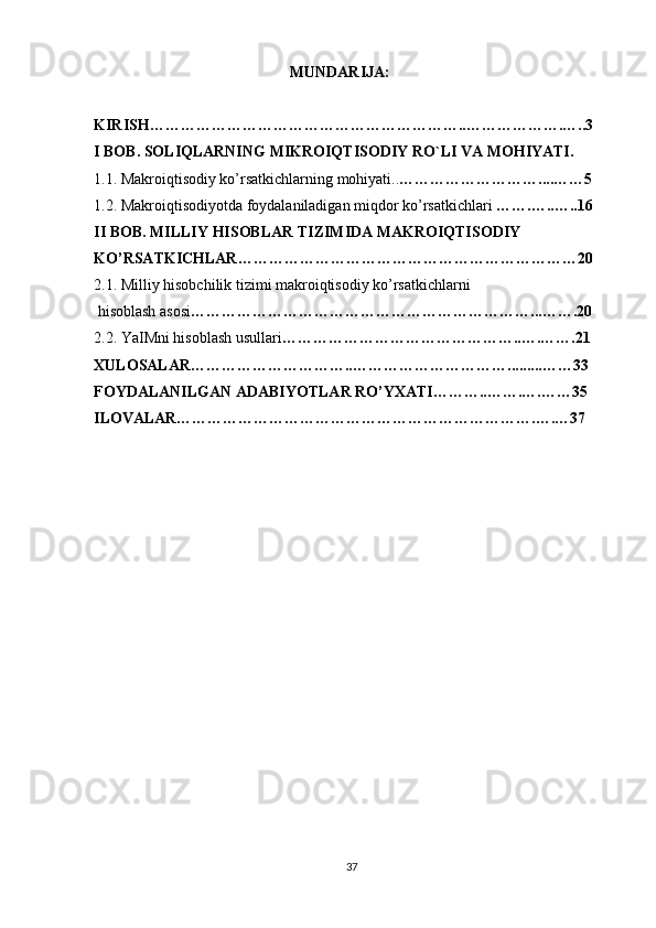 MUNDARIJA:
KIRISH……………………………………………………..……………….…..3
I BOB. SOLIQLARNING MIKROIQTISODIY RO`LI VA MOHIYATI.
1.1. Makroiqtisodiy ko’rsatkichlarning mohiyati.. ………………………....……5
1.2. Makroiqtisodiyotda foydalaniladigan miqdor ko’rsatkichlari  …….…..….. 1 6
II BOB. MILLIY HISOBLAR TIZIMIDA MAKROIQTISODIY
KO’RSATKICHLAR…………………………………………………………20
2.1. Milliy hisobchilik tizimi makroiqtisodiy ko’rsatkichlarni
 hisoblash asosi …………………………………………………………...…….20
2.2. YaIMni hisoblash usullari ………………………………………..….…….21
XULOSALAR…………………………..………………………… ... ......…… 3 3
FOYDALANILGAN ADABIYOTLAR RO’YXATI………..…….….……35
ILOVALAR…………………………………………………………….….…37
37 